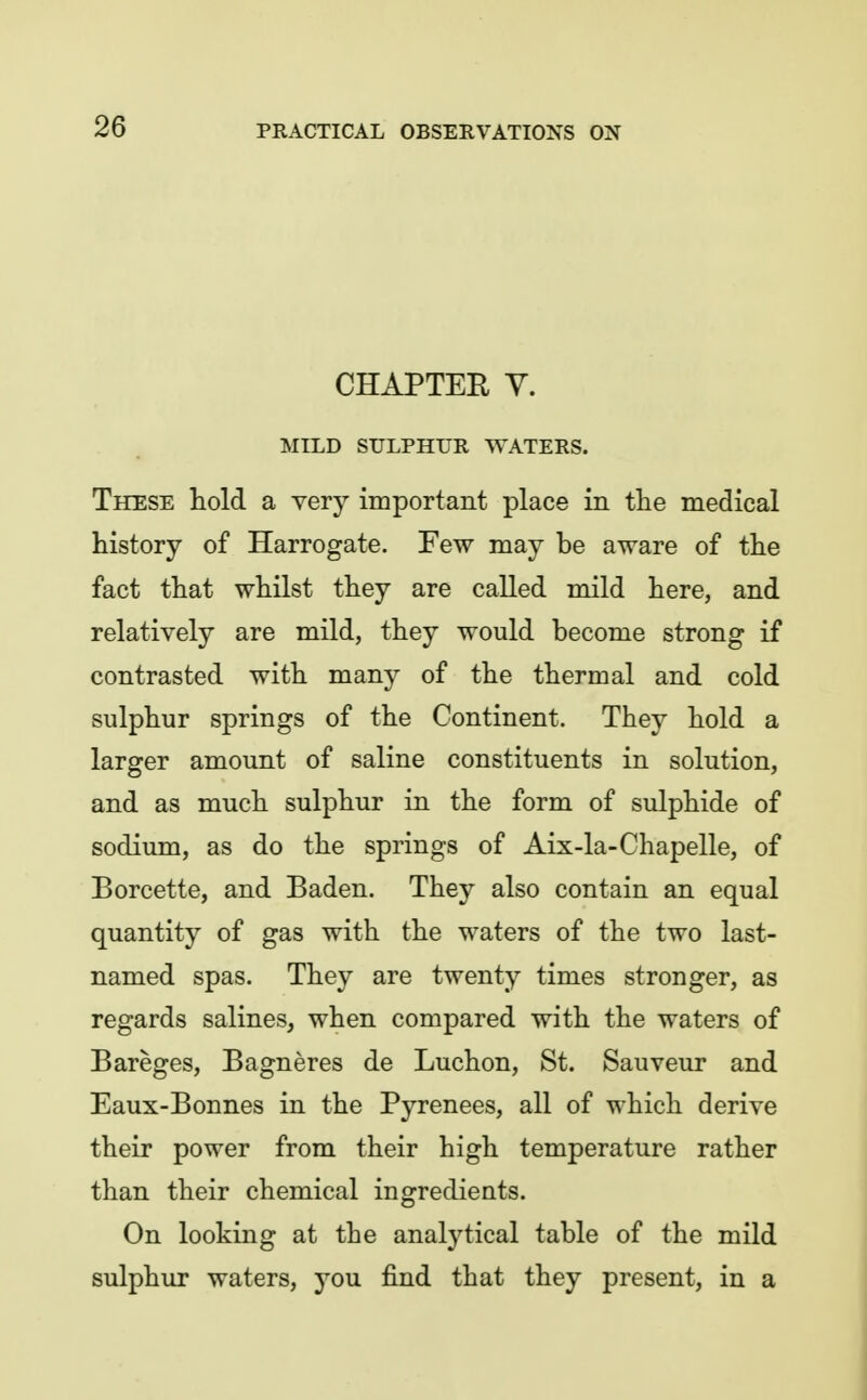 CHAPTEE Y. MILD SULPHUR WATERS. These hold a very important place in the medical history of Harrogate. Few may be aware of the fact that whilst they are called mild here, and relatively are mild, they would become strong if contrasted with many of the thermal and cold sulphur springs of the Continent. They hold a larger amount of saline constituents in solution, and as much sulphur in the form of sulphide of sodium, as do the springs of Aix-la-Chapelle, of Borcette, and Baden. They also contain an equal quantity of gas with the waters of the two last- named spas. They are twenty times stronger, as regards salines, when compared with the waters of Bareges, Bagneres de Luchon, St. Sauveur and Eaux-Bonnes in the Pyrenees, all of which derive their power from their high temperature rather than their chemical ingredients. On looking at the analytical table of the mild sulphur waters, you find that they present, in a