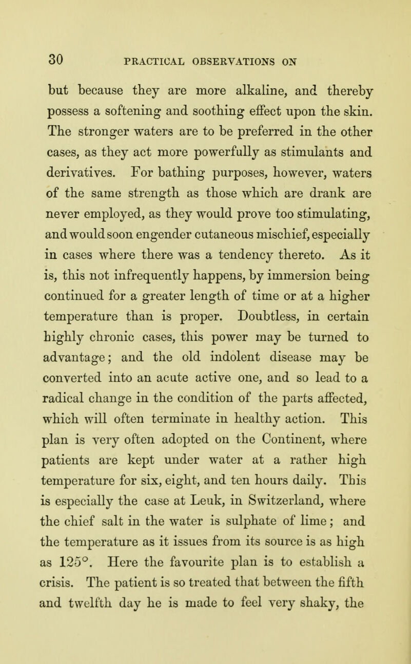 but because they are more alkaline, and thereby possess a softening and soothing effect upon the skin. The stronger waters are to be preferred in the other cases, as they act more powerfully as stimulants and derivatives. For bathing purposes, however, waters of the same strength as those which are drank are never employed, as they would prove too stimulating, and would soon engender cutaneous mischief, especially in cases where there was a tendency thereto. As it is, this not infrequently happens, by immersion being continued for a greater length of time or at a higher temperature than is proper. Doubtless, in certain highly chronic cases, this power may be turned to advantage; and the old indolent disease may be converted into an acute active one, and so lead to a radical change in the condition of the parts affected, which will often terminate in healthy action. This plan is very often adopted on the Continent, where patients are kept under water at a rather high temperature for six, eight, and ten hours daily. This is especially the case at Leuk, in Switzerland, where the chief salt in the water is sulphate of lime; and the temperature as it issues from its source is as high as 125^. Here the favourite plan is to establish a crisis. The patient is so treated that between the fifth and twelfth day he is made to feel very shaky, the
