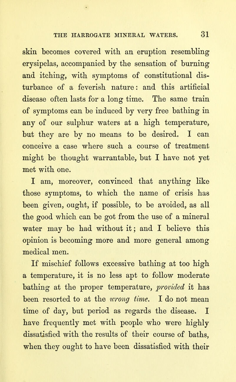 skin becomes covered with an eruption resembling erysipelas, accompanied by tbe sensation of burning and itching, with symptoms of constitutional dis- turbance of a feverish nature: and this artificial disease often lasts for a long time. The same train of symptoms can be induced by very free bathing in any of our sulphur waters at a high temperature, but they are by no means to be desired. I can conceive a case where such a course of treatment might be thought warrantable, but I have not yet met with one. I am, moreover, convinced that anything like those symptoms, to which the name of crisis has been given, ought, if possible, to be avoided, as all the good which can be got from the use of a mineral water may be had without it; and I believe this opinion is becoming more and more general among medical men. If mischief follows excessive bathing at too high a temperature, it is no less apt to follow moderate bathing at the proper temperature, provided it has been resorted to at the ivrong time. I do not mean time of day, but period as regards the disease. I have frequently met with people who were highly dissatisfied with the results of their course of baths, when they ought to have been dissatisfied with their
