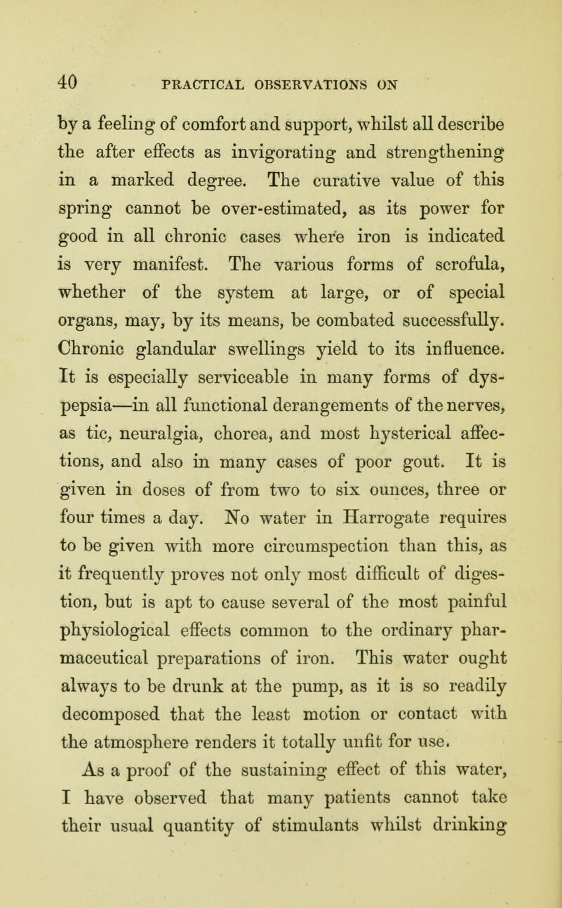 by a feeling of comfort and support, whilst all describe tbe after effects as invigorating and strengthening in a marked degree. The curative value of this spring cannot be over-estimated, as its power for good in all chronic cases where iron is indicated is very manifest. The various forms of scrofula, whether of the system at large, or of special organs, may, by its means, be combated successfully. Chronic glandular swellings yield to its influence. It is especially serviceable in many forms of dys- pepsia—in all functional derangements of the nerves, as tic, neuralgia, chorea, and most hysterical affec- tions, and also in many cases of poor gout. It is given in doses of from two to six ounces, three or four times a day. No water in Harrogate requires to be given with more circumspection than this, as it frequently proves not only most difficult of diges- tion, but is apt to cause several of the most painful physiological effects common to the ordinary phar- maceutical preparations of iron. This water ought always to be drunk at the pump, as it is so readily decomposed that the least motion or contact with the atmosphere renders it totally unfit for use. As a proof of the sustaining effect of this water, I have observed that many patients cannot take their usual quantity of stimulants whilst drinking