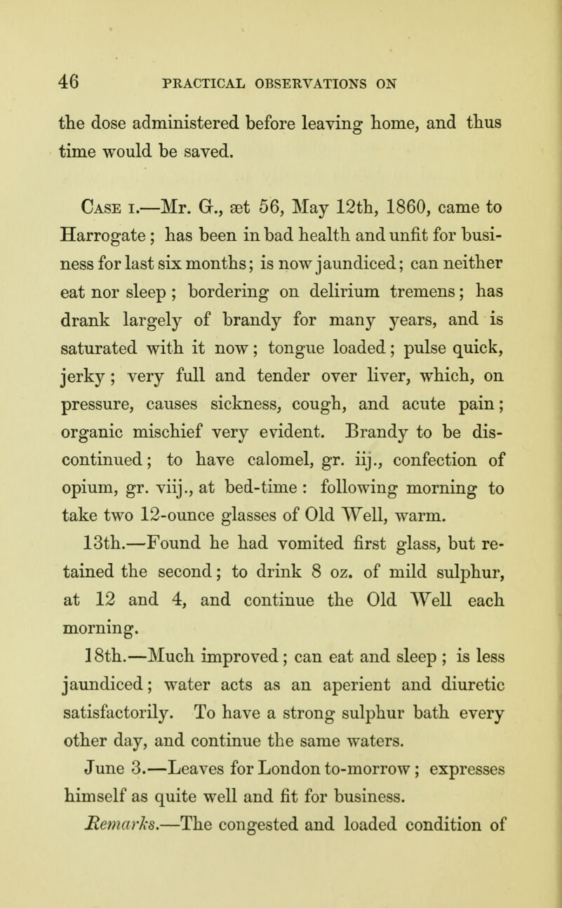 the dose administered before leaving home, and thus time would be saved. Case i.—Mr. G., set 56, May 12th, 1860, came to Harrogate ; has been in bad health and unfit for busi- ness for last six months; is now jaundiced; can neither eat nor sleep ; bordering on delirium tremens; has drank largely of brandy for many years, and is saturated with it now; tongue loaded; pulse quick, jerky; very full and tender over liver, which, on pressure, causes sickness, cough, and acute pain; organic mischief very evident. Brandy to be dis- continued; to have calomel, gr. iij., confection of opium, gr. viij., at bed-time : following morning to take two 12-ounce glasses of Old Well, warm. 13th.—Found he had vomited first glass, but re- tained the second; to drink 8 oz. of mild sulphur, at 12 and 4, and continue the Old Well each morning. 18th.—Much improved; can eat and sleep ; is less jaundiced; water acts as an aperient and diuretic satisfactorily. To have a strong sulphur bath every other day, and continue the same waters. June 3.—Leaves for London to-morrow; expresses himself as quite well and fit for business. Remarks.—The congested and loaded condition of