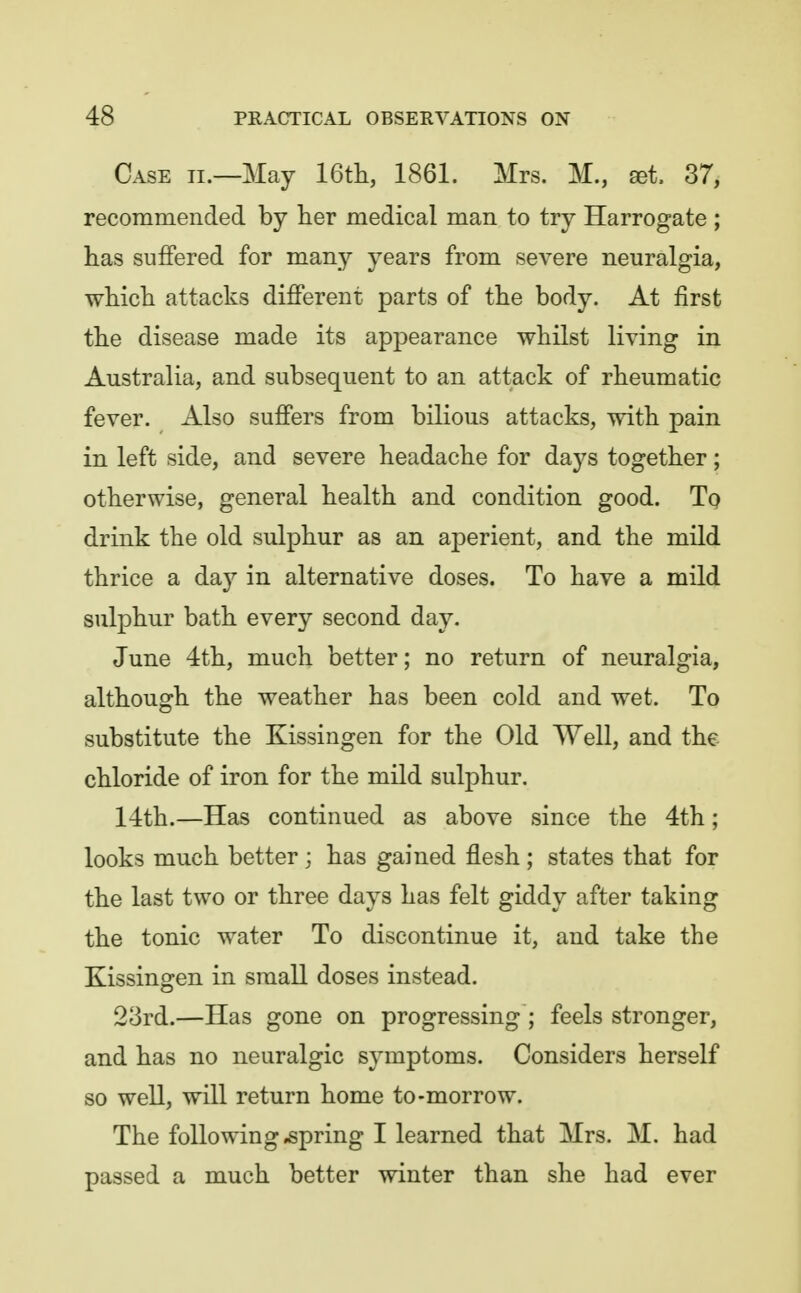 Case ii.—May 16tli, 1861. Mrs. M., set. 37, recommended by iier medical man to try Harrogate ; has suffered for many years from severe neuralgia, which attacks different parts of the body. At first the disease made its appearance whilst living in Australia, and subsequent to an attack of rheumatic fever. Also suffers from bilious attacks, with pain in left side, and severe headache for days together; otherwise, general health and condition good. Tp drink the old sulphur as an aperient, and the mild thrice a day in alternative doses. To have a mild sulphur bath every second day. June 4th, much better; no return of neuralgia, although the weather has been cold and wet. To substitute the Kissingen for the Old Well, and the chloride of iron for the mild sulphur, 14th.—Has continued as above since the 4th; looks much better; has gained flesh ; states that for the last two or three days has felt giddy after taking the tonic water To discontinue it, and take the Kissingen in small doses instead. 23rd.—Has gone on progressing ; feels stronger, and has no neuralgic symptoms. Considers herself so well, will return home to-morrow. The following spring I learned that Mrs. M. had passed a much better winter than she had ever