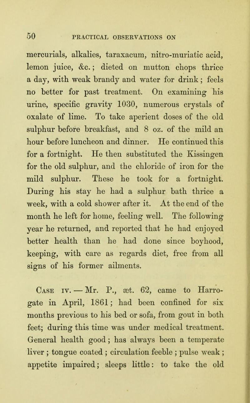 mercurials, alkalies, taraxacum, nitro-muriatic acid, lemon juice, &c.; dieted on mutton chops thrice a day, with weak brandy and water for drink; feels no better for past treatment. On examining his urine, specific gravity 1030, numerous crj^stals of oxalate of lime. To take aperient doses of the old sulphur before breakfast, and 8 oz. of the mild an hour before luncheon and dinner. He continued this for a fortnight. He then substituted the Kissingen for the old sulphur, and the chloride of iron for the mild sulphur. These he took for a fortnight. During his stay he had a sulphur bath thrice a week, with a cold shower after it. At the end of the month he left for home, feeling well. The following year he returned, and reported that he had enjoyed better health than he had done since boyhood, keeping, with care as regards diet, free from all signs of his former ailments. Case iv. — Mr. P., set. 62, came to Harro- gate in April, 1861; had been confined for six months previous to his bed or sofa, from gout in both feet; during this time was under medical treatment. General health good; has always been a temperate liver ; tongue coated ; circulation feeble ; pulse weak ; appetite impaired; sleeps little: to take the old
