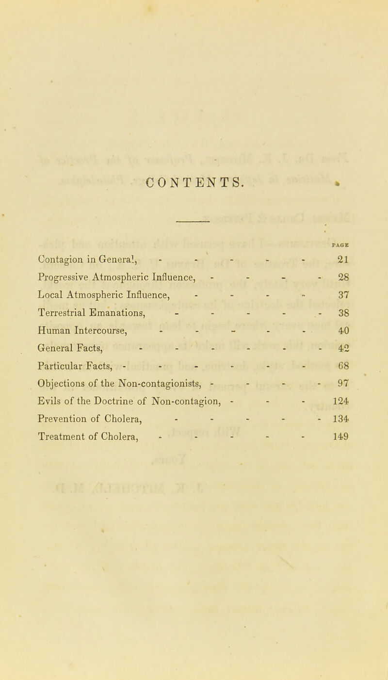 CONTENTS. PAGE Contagion in General, - 21 Progressive Atmospheric Influence, - 28 Local Atmospheric Influence, ... 37 Terrestrial Emanations, - .- 38 Human Intercourse, - 40 General Facts, .... - 42 Particular Facts, - 68 Objections of the Non-contagionists, - - 97 Evils of the Doctrine of Non-contagion, - 124 Prevention of Cholera, - - 134 Treatment of Cholera, - 149