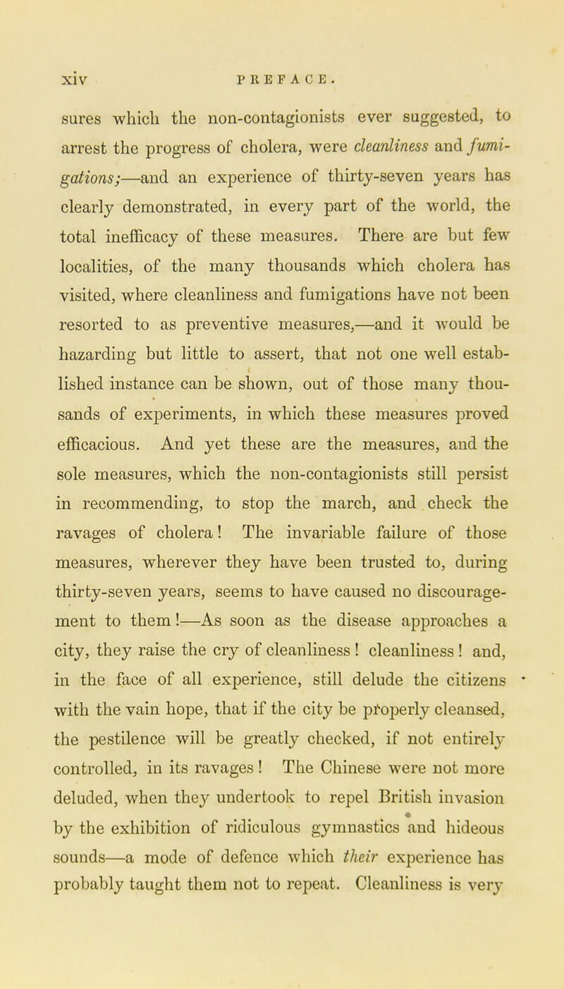 sures which the non-contagionists ever suggested, to arrest the progress of cholera, were cleanliness and fumi- gations;—and an experience of thirty-seven years has clearly demonstrated, in every part of the world, the total inefficacy of these measures. There are but few localities, of the many thousands which cholera has visited, where cleanliness and fumigations have not been resorted to as preventive measures,—and it would be hazarding but little to assert, that not one well estab- lished instance can be shown, out of those many thou- sands of experiments, in which these measures proved efficacious. And yet these are the measures, and the sole measures, which the non-contagionists still persist in recommending, to stop the march, and check the ravages of cholera! The invariable failure of those measures, wherever they have been trusted to, during thirty-seven years, seems to have caused no discourage- ment to them!—As soon as the disease approaches a city, they raise the cry of cleanliness ! cleanliness ! and, in the face of all experience, still delude the citizens * with the vain hope, that if the city be properly cleansed, the pestilence will be greatly checked, if not entirely controlled, in its ravages ! The Chinese were not more deluded, when the}' undertook to repel British invasion by the exhibition of ridiculous gymnastics and hideous sounds—a mode of defence which their experience has probably taught them not to repeat. Cleanliness is very