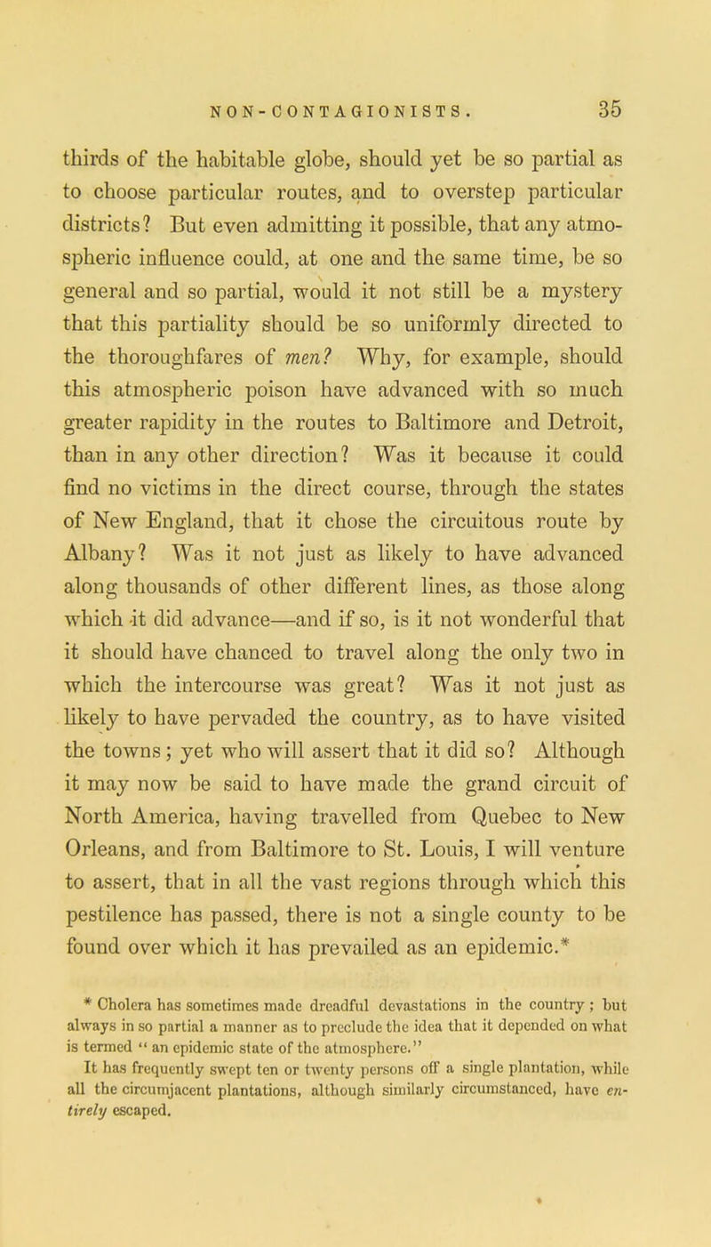 thirds of the habitable globe, should yet be so partial as to choose particular routes, and to overstep particular districts? But even admitting it possible, that any atmo- spheric influence could, at one and the same time, be so general and so partial, would it not still be a mystery that this partiality should be so uniformly directed to the thoroughfares of men? Why, for example, should this atmospheric poison have advanced with so much greater rapidity in the routes to Baltimore and Detroit, than in any other direction? Was it because it could find no victims in the direct course, through the states of New England, that it chose the circuitous route by Albany? Was it not just as likely to have advanced along thousands of other different lines, as those along which -it did advance—and if so, is it not wonderful that it should have chanced to travel along the only two in which the intercourse was great? Was it not just as likely to have pervaded the country, as to have visited the towns; yet who will assert that it did so? Although it may now be said to have made the grand circuit of North America, having travelled from Quebec to New Orleans, and from Baltimore to St. Louis, I will venture to assert, that in all the vast regions through which this pestilence has passed, there is not a single county to be found over which it has prevailed as an epidemic* * Cholera has sometimes made dreadful devastations in the country ; hut always in so partial a manner as to preclude the idea that it depended on what is termed  an epidemic state of the atmosphere. It has frequently swept ten or twenty persons off a single plantation, while all the circumjacent plantations, although similarly circumstanced, have en- tirely escaped.