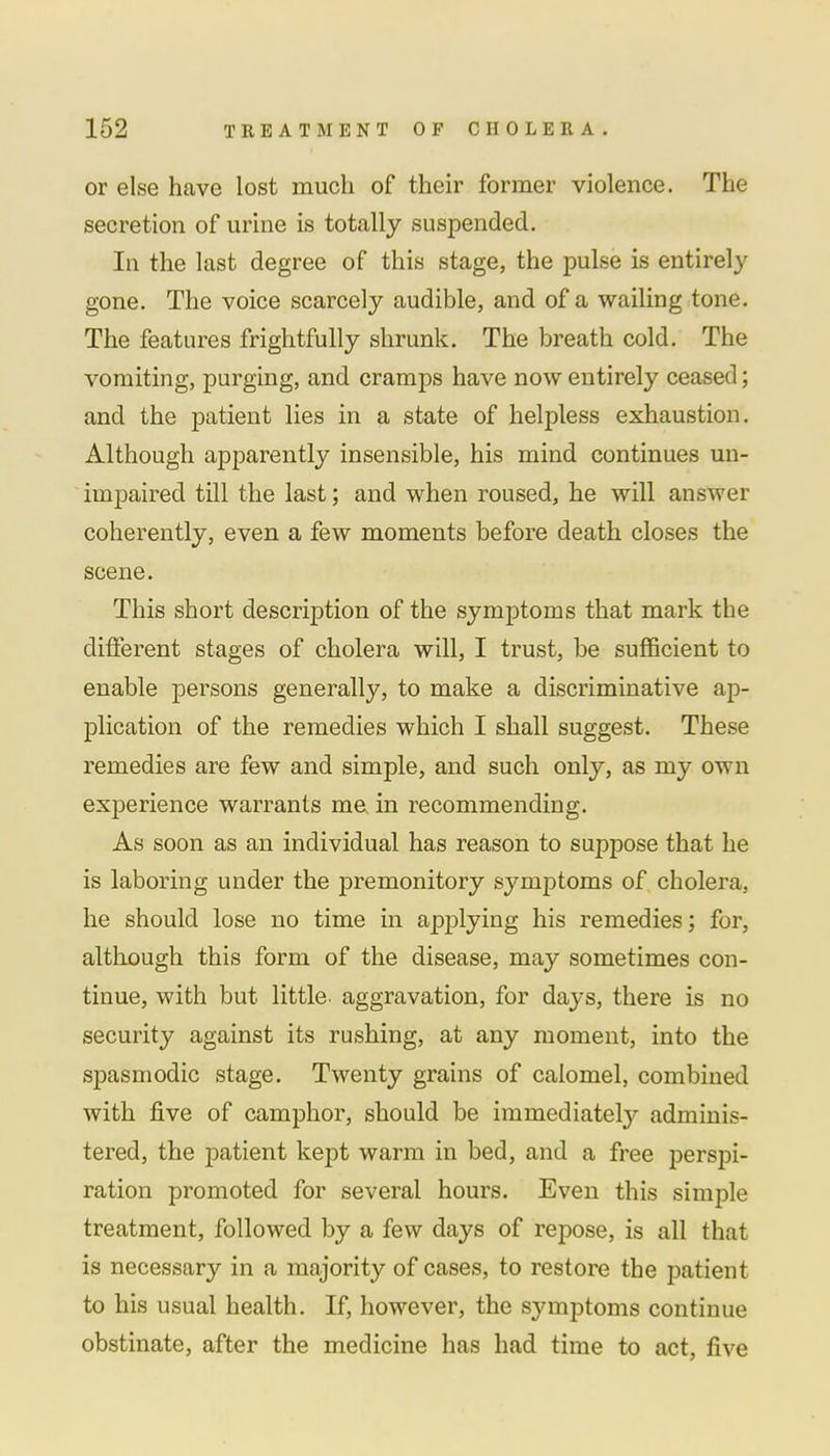or else have lost much of their former violence. The secretion of urine is totally suspended. In the last degree of this stage, the pulse is entirely gone. The voice scarcely audible, and of a wailing tone. The features frightfully shrunk. The breath cold. The vomiting, purging, and cramps have now entirely ceased; and the patient lies in a state of helpless exhaustion. Although apparently insensible, his mind continues un- impaired till the last; and when roused, he will answer coherently, even a few moments before death closes the scene. This short description of the symptoms that mark the different stages of cholera will, I trust, be sufficient to enable persons generally, to make a discriminative ap- plication of the remedies which I shall suggest. These remedies are few and simple, and such only, as my own experience warrants me in recommending. As soon as an individual has reason to suppose that he is laboring under the premonitory symptoms of cholera, he should lose no time in applying his remedies; for, although this form of the disease, may sometimes con- tinue, with but little, aggravation, for days, there is no security against its rushing, at any moment, into the spasmodic stage. Twenty grains of calomel, combined with five of camphor, should be immediately adminis- tered, the patient kept warm in bed, and a free perspi- ration promoted for several hours. Even this simple treatment, followed by a few days of repose, is all that is necessary in a majority of cases, to restore the patient to his usual health. If, however, the symptoms continue obstinate, after the medicine has had time to act, five