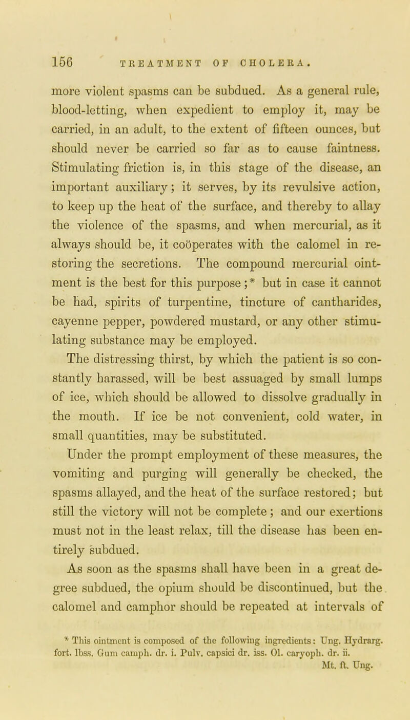 more violent spasms can be subdued. As a general rule, blood-letting, when expedient to employ it, may be carried, in an adult, to the extent of fifteen ounces, but should never be carried so far as to cause faintness. Stimulating friction is, in this stage of the disease, an important auxiliary; it serves, by its revulsive action, to keep up the heat of the surface, and thereby to allay the violence of the spasms, and when mercurial, as it always should be, it cooperates with the calomel in re- storing the secretions. The compound mercurial oint- ment is the best for this purpose; * but in case it cannot be had, spirits of turpentine, tincture of cantharides, cayenne pepper, powdered mustard, or any other stimu- lating substance may be employed. The distressing thirst, by which the patient is so con- stantly harassed, will be best assuaged by small lumps of ice, which should be allowed to dissolve gradually in the mouth. If ice be not convenient, cold water, in small quantities, may be substituted. Under the prompt employment of these measures, the vomiting and purging will generally be checked, the spasms allayed, and the heat of the surface restored; but still the victory will not be complete ; and our exertions must not in the least relax, till the disease has been en- tirely subdued. As soon as the spasms shall have been in a great de- gree subdued, the opium should be discontinued, but the calomel and camphor should be repeated at intervals of * This ointment is composed of the following ingredients: Ung. Hydrarg. fort. lbss. Gum camph. dr. i. Pulv. capsici dr. iss. 01. caryoph. dr. ii. Mt. ft. Ung.