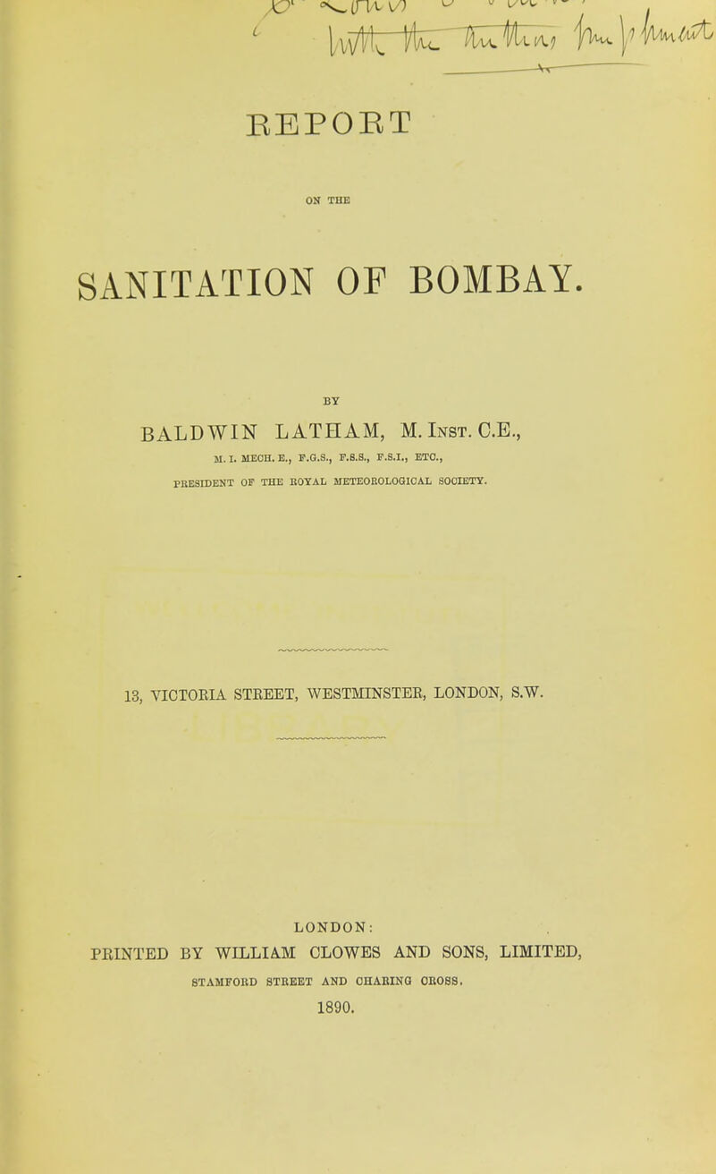 EEPOET ON THE SANITATION OF BOMBAY. BY BALDWIN LATHAM, M. Inst. C.E., M. I. MECH. E., F.G.S., F.8.8., F.S.I., ETC., PRESIDENT OF THE ROYAL METEOROLOGICAL SOCIETY. 13, VICTORIA STEEET, WESTMINSTEE, LONDON, S.W. LONDON: PKINTED BY WILLIAM CLOWES AND SONS, LIMITED, STAMFORD STREET AND OHABINQ CROSS. 1890.