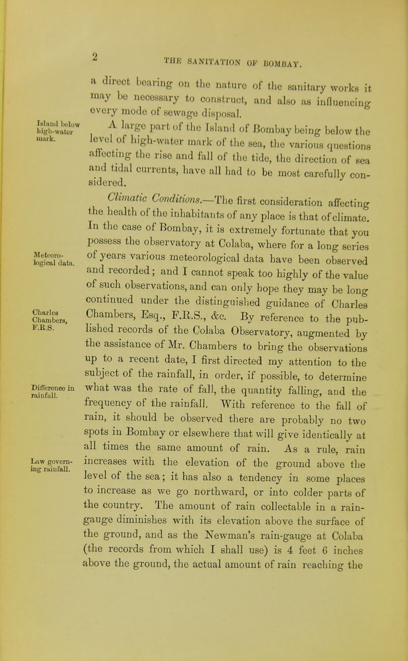 laland below liigli-Wtttor uiurk. Metooro- loKicjil iltttn. Charles Cliambers, F.R.S. Difference in rainfall. Law govern- ing rainfall. ^ THR SANITATION OF BOMBAY. a direct bearing on the nature of tlie sanitary works it may be necessary to construct, and also as influencing every mode of sewage disposal. A large part of the Island of Bombay being below the level of high-water mark of tlie sea, the various questions afFecting the rise and fall of the tide, the direction of sea and tidal currents, have all had to be most carefully con- sidered. Climatic Conditions.—The first consideration affecting the health of the inhabitants of any place is that of climate. In the case of Bombay, it is extremely fortunate that you possess the observatory at Colaba, where for a long series of years various meteorological data have been observed and recorded; and I cannot speak too highly of the value of such observations, and can only hope they may be long continued under the distinguished guidance of Charles Chambers, Esq., F.R.S., &c. By reference to the pub- lished records of the Colaba Observatory, augmented by the assistance of Mr. Chambers to bring the observations up to a recent date, I first directed my attention to the subject of the rainfall, in order, if possible, to determine what was the rate of fall, the quantity falhng, and the frequency of the rainfall. With reference to the fall of rain, it should be observed there are probably no two spots in Bombay or elsewhere that will give identically at all times the same amount of rain. As a rule, rain increases with the elevation of the groimd above the level of the sea; it has also a tendency in some places to increase as we go northward, or into colder parts of the country. The amount of rain collectable in a rain- gauge diminishes with its elevation above the surface of the ground, and as the Newman's rain-gauge at Colaba (the records from which I shall use) is 4 feet 6 inches above the ground, the actual amount of rain reaching the