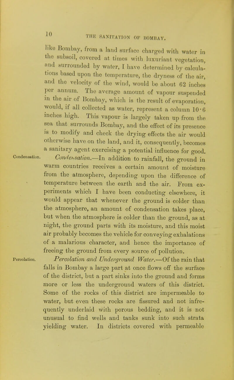 like Bombay, iVom a land surface charged with water in the subsoil, covered at times with luxuriant vegetation, and surrounded by water, I have determined by calcula- tions based upon the temperature, the dryness of the air, and the velocity of Ihe wind, would be about 62 inches per annum. The average amount of vapour suspended in the air of Bombay, which is the result of evaporation, would, if all collected as water, represent a column 10-6 inches high. This vapour is largely taken up from the sea that surrounds Bombay, and the effect of its presence is to modify and check the drying effects the air would otherwise have on the land, and it, consequently, becomes a sanitary agent exercising a potential influence for good. Condensation. Co7viehsation.—In addition to rainfall, the ground in warm countries receives a certain amount of moisture from the atmosphere, depending upon the difference of temperature between the earth and the air. From ex- periments which I have been conducting elsewhere, it would appear that whenever the ground is colder than the atmosphere, an amount of condensation takes place, but when the atmosphere is colder than the ground, as at night, the ground parts with its moisture, and this moist air probably becomes the vehicle for conveying exhalations of a malarious character, and hence the importance of freeing the ground from every source of pollution. Percolation. Percolation and Underground Water.—Of the rain that falls in Bombay a large part at once flows off the surface of the district, but a part sinks into the ground and forms more or less the underground waters of this district. Some of the rocks of this district are impermeable to water, but even these rocks are fissured and not infre- quently underlaid with porous bedding, and it is not unusual to find wells and tanks sunk into such strata yielding water. In districts covered with permeable