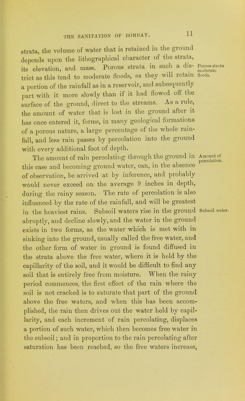 Strata, the volume of water that is retained in the ground depends upon the Htliographical character of the strata, its elevation, and mass. Porous strata in such a dis- ^oj^^^^Aa trict as this tend to moderate floods, as they will retain im. a portion of the rainfall as in a reservoir, and subsequently part with it more slowly than if it had flowed off the surface of the gTound, direct to the streams. As a rule, the amount of water that is lost in the ground after it has once entered it, forms, in many geological formations of a porous nature, a large percentage of the whole ram- fall, and less rain passes by percolation into the ground with every additional foot of depth. The amount of rain percolating through the ground in Amount of this case and becoming ground water, can, in the absence of observation, be arrived at by inference, and probably would never exceed on the average 9 inches in depth, during the rainy season. The rate of percolation is also influenced by the rate of the rainfall, and will be greatest in the heaviest rains. Subsoil waters rise in the ground Subsoil water, abruptly, and decline slowly, and the water in the ground exists in two forms, as the water which is met with in sinking into the ground, usually called the free water, and the other form of water in ground is found diffused in the strata above the free water, where it is held by the capillarity of the soil, and it would be difficult to find any soil that is entirely free from moisture. When the rainy period commences, the first effect of the rain where the soil is not cracked is to saturate that part of the ground above the free waters, and when this has been accom- plished, the rain then drives out the water held by capil- larity, and each increment of rain percolating, displaces a portion of such water, which then becomes free water in the subsoil; and in proportion to the rain percolating after saturation has been reached, so the free waters increase,