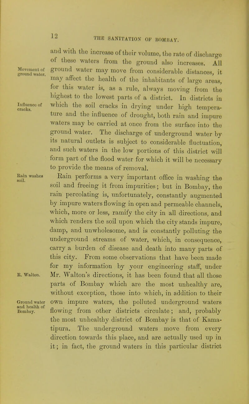 THE SANITATIOV OP mjUHAY. Movement of ground water. Influenco of cruoks. Bain washes soil. R. Walton. Ground water and health of Bombay. and with the increase of their volume, the rate of discharge of these waters from the ground also increases. All ground water may move from considerable distances, it may affect the health of the inhabitants of large areas, for this water is, as a rule, always moving from the highest to the lowest parts of a district. In districts in which the soil cracks in drying under high tempera- ture and the influence of drought, both rain and impure waters may be carried at once from the surface into the ground water. The discharge of underground water by its natural outlets is subject to considerable fluctuation, and such waters in the low portions of this district will form part of the flood water for which it will be necessary to provide the means of removal. Eain performs a very important office in washing the soil and freeing it from impurities; but in Bombay, the rain percolating is, unfortunately, constantly augmented by impure waters flowing in open and permeable channels, which, more or less, ramify the city in all directions, and which renders the soil upon which the city stands impure, damp, and unwholesome, and is constantly polluting the underground streams of water, which, in consequence, carry a burden of disease and death into many parts of this city. From some observations that have been made for my information by your engineering staff, under Mr. Walton's directions, it has been found that all those parts of Bombay which are the most unhealthy are, without exception, those into which, in addition to their own impure waters, the polluted underground waters flowing from other districts circulate; and, probably the most unhealthy district of Bombay is that of Kama- tipura. The underground waters move from every direction towards this place, and are actually used up in it; in fact, the ground waters in this particular district