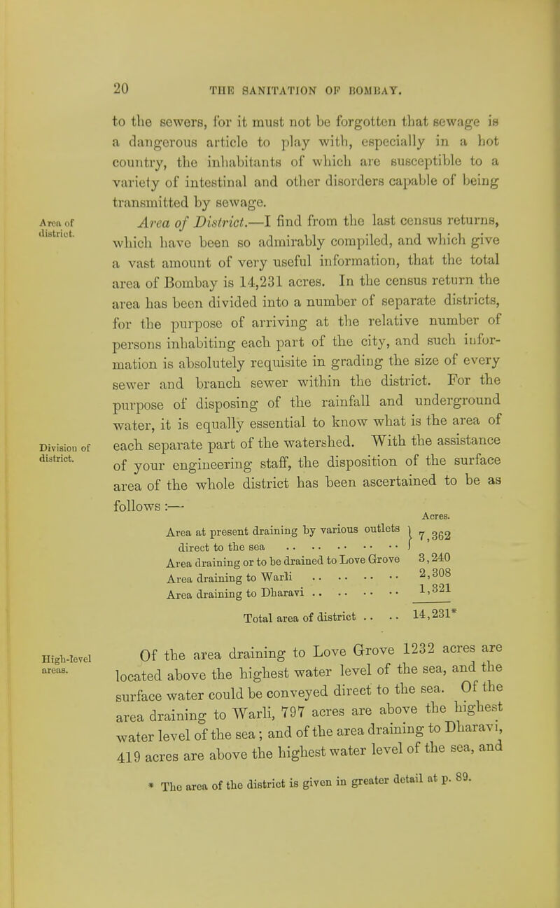 Area of iliBtrict. Division of district. High-level areas. to the sewers, i'or it must not be forgotten that sewage is a dangerous article to play with, especially in a hot country, the inhabitants of which are susceptible to a variety of intestinal and other disorders capable of being transmitted by sewage. Area of District.—I find from the last census returns, which have been so admirably compiled, and which give a vast amount of very useful information, that the total area of Bombay is 14,231 acres. In the census return the area has been divided into a number of separate districts, for the purpose of arriving at the relative number of persons inhabiting each part of the city, and such iufor- mation is absolutely requisite in gradiug the size of every sewer and branch sewer within the district. For the purpose of disposing of the rainfall and underground water, it is equally essential to know what is the area of each separate part of the watershed. With the assistance of your engineering staff, the disposition of the surface area of the whole district has been ascertained to be as follows:— Acres. Area at present draining by various outlets i ^ direct to tlie sea ) Area draining or to be drained to Love Grove 3,240 Area draining to Warli 2,308 Area draining to Dharavi Total area of district .. 14,231* Of the area draining to Love Grove 1232 acres are located above the highest water level of the sea, and the surface water could be conveyed direct to the sea. Of the area draining to Warli, 797 acres are above the highest water level of the sea; and of the area draining to Dharavi 419 acres are above the highest water level of the sea, and * The area of the district is given in greater detail at p. 89.