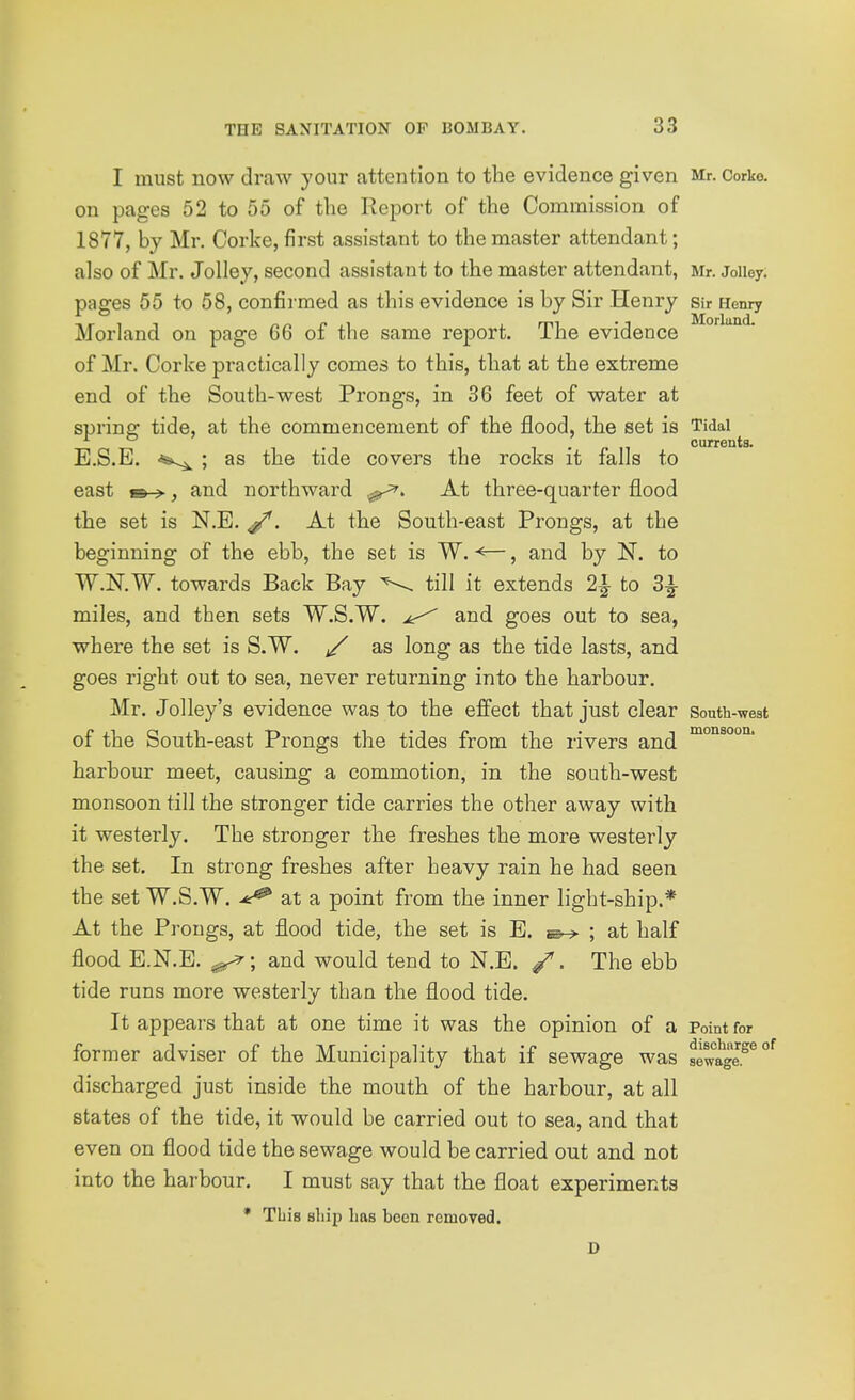 I must now draw your attention to the evidence given Mr. Corke. on pages 52 to 55 of the Report of the Commission of 1877, by Mr. Corke, first assistant to the master attendant; also of Mr. Jolley, second assistant to the master attendant, Mr. Joiiey. pages 55 to 58, confirmed as this evidence is by Sir Henry sir Henry Morland on page 66 of the same report. The evidence of Mr. Corke practically comes to this, that at the extreme end of the South-west Prongs, in 36 feet of water at spring tide, at the commencement of the flood, the set is Tidal . . currents. E.S.E. -^.^ ; as the tide covers the rocks it falls to east m->, and northward At three-quarter flood the set is N.E. At the South-east Prongs, at the beginning of the ebb, the set is W. <—, and by N. to W.N.W. towards Back Bay till it extends 2|- to 3^ miles, and then sets W.S.W. and goes out to sea, where the set is S.W. j/' as long as the tide lasts, and goes right out to sea, never returning into the harbour. Mr. Jolley's evidence was to the effect that just clear South-west of the South-east Prongs the tides from the rivers and harbour meet, causing a commotion, in the south-west monsoon till the stronger tide carries the other away with it westerly. The stronger the freshes the more westerly the set. In strong freshes after heavy rain he had seen the set W.S.W. ^ at a point from the inner light-ship.* At the Prongs, at flood tide, the set is E. ; at half flood E.N.E. ^; and would tend to N.E. /'. The ebb tide runs more westerly than the flood tide. It appears that at one time it was the opinion of a Point for former adviser of the Municipality that if sewage was sewage.^^° discharged just inside the mouth of the harbour, at all states of the tide, it would be carried out to sea, and that even on flood tide the sewage would be carried out and not into the harbour. I must say that the float experiments * This ship has been removed. D