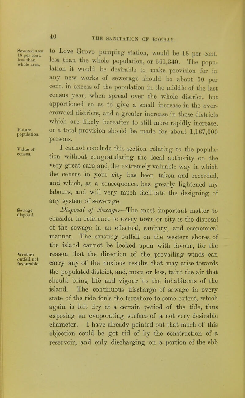 Sewered area 18 per cent, lesa than wUolo area. Future population. Value of census. Sewage disposal. Western outfall not fBYOurable. to Love Grove pumping station, would be 18 per cent, less than tiie whole population, or GG1,340. The popu- lation it would be desirable to make provision for in any new works of sewerage should be about 50 per cent, in excess of the population in the middle of the last census year, when spread over the whole district, but apportioned so as to give a small increase in the over- crowded districts, and a greater increase in those districts which are likely hereafter to still more rapidly increase, or a total provision should be made for about 1,167,000 persons. I cannot conclude this section relating to the popula- tion without congratulating the local authority on the very great care and, the extremely valuable way in which the census in your city has been taken and recorded, and which, as a consequence, has greatly lightened my labours, and will very much facilitate the designing of any system of sewerage. Disposal of Sewage.—The most important matter to consider in reference to every town or city is the disposal of the sewage in an effectual, sanitary, and economical manner. The existing outfall on the western shores of the island cannot be looked upon with favour, for the reason that the direction of the prevailing winds can carry any of the noxious results that may arise towards the populated district, and, more or less, taint the air that should bring life and vigour to the inhabitants of the island. The continuous discharge of sewage in every state of the tide fouls the foreshore to some extent, which again is left dry at a certain period of the tide, thus exposing an evaporating surface of a not very desirable character. I have already pointed out that much of this objection could be got rid of by the construction of a reservoir, and only discharging on a portion of the ebb