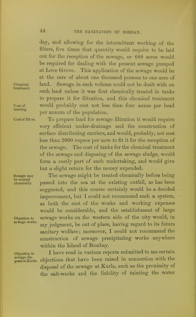 Clieiuioiil treatiuont. Cost of treating. Costof filttrs. Sewage may be treated chemically. Objection to sewage works. Objection to sewage dis- posal at Kurla. day, and allowing for tlie intermittent working of the filters, five times that quantity would require to be laid out for the reception of the sewage, or 688 acres would be required for dealing with the present sewage pumped at Love Grove. This application of the sewage would be at the rate of about one thousand persons to one acre of land. Sewage in such volume could not be dealt with on such land unless it was first chemically treated in tanks to prepare it for filtration, and this chemical treatment would probably cost not less than four annas per head per annum of the population. To prepare land for sewage filtration it would require very efficient under-drainage and the construction of surface distributing carriers, and would, probably, not cost less than 2000 rupees per acre to fit it for the reception of the sewage. The cost of tanks for the chemical treatment of the sewage and disposing of the sewage sludge, would form a costly part of such undertaking, and would give but a slight return for the money expended. The sewage might be treated chemically before being passed into the sea at the existing outfall, as has been suggested, and this course certainly would be a decided improvement, but I could not recommend such a system, as both the cost of the works and working expenses would be considerable, and the establishment of large sewage works on the western side of the city would, in my judgment, be out of place, having regard to its future sanitary welfare; moreover, I could not recommend the construction of sewage precipitating works anywhere within the Island of Bombay. I have read in various reports submitted to me certain objections that have been raised in connection with the disposal of the sewage at Kurla, such as the proximity of the salt-works and the liability of tainting the water