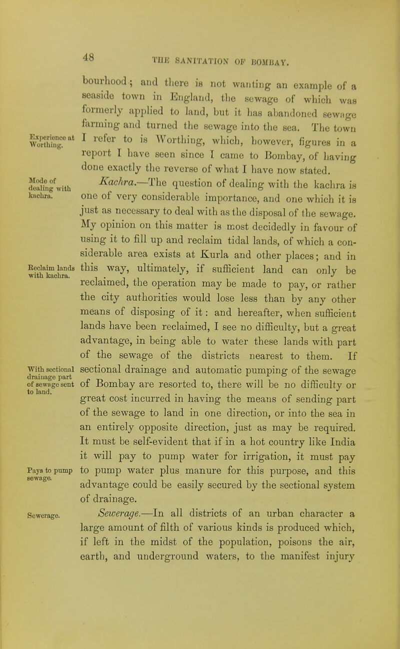 bourhood; and there is not wanting an example of a seaside town in England, the sewage of which was formerly applied to land, but it has abandoned sewage farming and turned the sewage into the sea. The town WoSr'* ^ Worthing, which, however, figures in a report I have seen since I came to Bombay, of having done exactly the reverse of what I have now stated. cfeatg\vith Kachra.—'nxQ question of dealing with the kachra is kftciira. one of very considerable importance, and one which it is just as necessary to deal with as the disposal of the sewage. My opinion on this matter is most decidedly in favour of using it to fill up and reclaim tidal lands, of which a con- siderable area exists at Kurla and other places; and in Eeciaim lands this Way, ultimately, if sufiQcient land can onlv be with kacbra. i • j i reclaimed, the operation may be made to pay, or rather the city authorities would lose less than by any other means of disposing of it: and hereafter, when sufficient lands have been reclaimed, I see no difficulty, but a great advantage, in being able to water these lands with part of the sewage of the districts nearest to them. If With sectional scctional drainage and automatic pumping of the sewage draiuage part pni t ixo o of sewage sent 01 Bombay are resorted to, there will be no difficulty or to land. . 1 • 1 • 1 great cost incurred m having the means of sending part of the sewage to land in one direction, or into the sea in an entirely opposite direction, just as may be required. It must be self-evident that if in a hot country like India it will pay to pump water for irrigation, it must pay Pays to pump to pump water plus manure for this purpose, and this ^ advantage could be easily secured by the sectional system of drainage. Sewerage. Sewerage.—In all districts of an urban character a large amount of filth of various kinds is produced which, if left in the midst of the population, poisons the air, earth, and underground waters, to the manifest injury