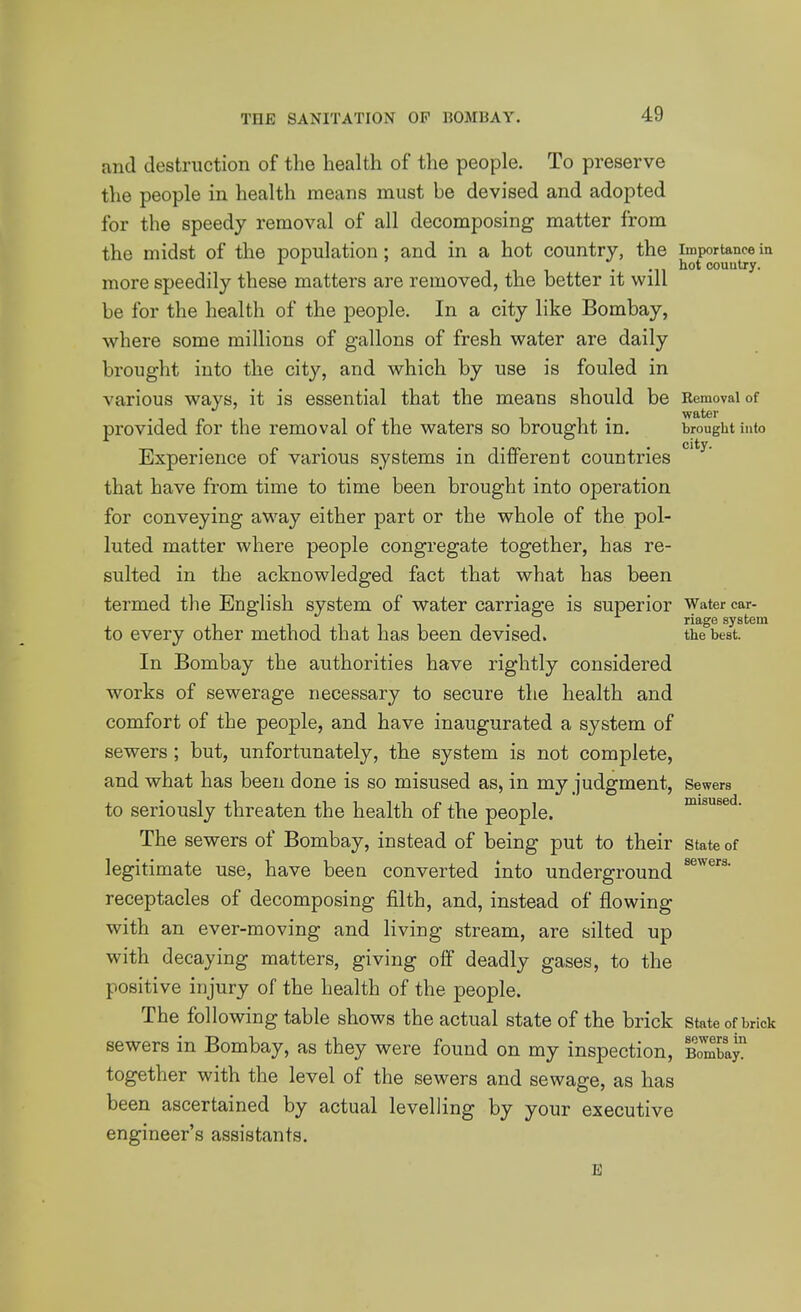 and destruction of the health of the people. To preserve the people in health means must be devised and adopted for the speedy removal of all decomposing matter from the midst of the population; and in a hot country, the importance iu . hot couutry. more speedily these matters are removed, the better it will be for the health of the people. In a city like Bombay, where some millions of gallons of fresh water are daily brought into the city, and which by use is fouled in various ways, it is essential that the means should be Removal of . water provided for the removal of the waters so brought in. brought into Experience of various systems in different countries that have from time to time been brought into operation for conveying away either part or the whole of the pol- luted matter where people congregate together, has re- sulted in the acknowledged fact that what has been termed the English system of water carriage is superior Water car- , . , riage system to every other method that has been devised. the best. In Bombay the authorities have rightly considered works of sewerage necessary to secure the health and comfort of the people, and have inaugurated a system of sewers ; but, unfortunately, the system is not complete, and what has been done is so misused as, in my judgment, Sewers to seriously threaten the health of the people. misused. The sewers of Bombay, instead of being put to their state of legitimate use, have been converted into underground receptacles of decomposing filth, and, instead of flowing with an ever-moving and living stream, are silted up with decaying matters, giving off deadly gases, to the positive injury of the health of the people. The following table shows the actual state of the brick state of brick sewers in Bombay, as they were found on my inspection, BombaJ^ together with the level of the sewers and sewage, as has been ascertained by actual levelling by your executive engineer's assistants. E