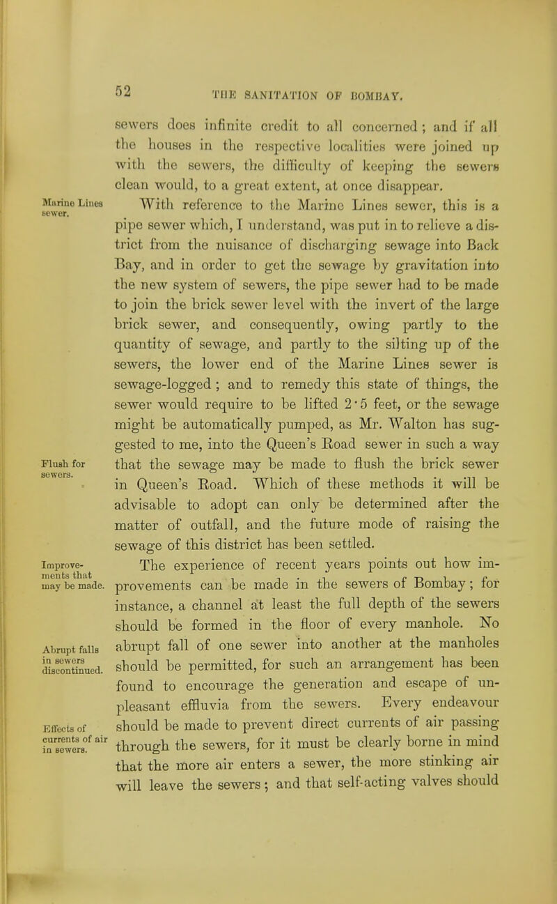 Murine Liues sewer. Flush for sewers. Improve- ments that may be made. Abrupt falls in sewers discontinued. Effects of currents of air in sewers. sewers does infinite credit to all concerned ; and if all the houses in the respective localities were joined up with the sewers, the difficulty of keeping the 6evver« clean would, to a great extent, at once disappear. With reference to the Marine Lines sewer, this is a pipe sewer which, I understand, was put in to relieve a dis- trict from the nuisance of discliarging sewage into Back Bay, and in order to get the sewage by gravitation into the new system of sewers, the pipe sewer had to be made to join the brick sewer level with the invert of the large brick sewer, and consequently, owing partly to the quantity of sewage, and partly to the silting up of the sewers, the lower end of the Marine Lines sewer is sewage-logged ; and to remedy this state of things, the sewer would require to be lifted 2 • 5 feet, or the sewage might be automatically pumped, as Mr. Walton has sug- gested to me, into the Queen's Road sewer in such a way that the sewage may be made to flush the brick sewer in Queen's Eoad. Which of these methods it will be advisable to adopt can only be determined after the matter of outfall, and the future mode of raising the sewage of this district has been settled. The experience of recent years points out how im- provements can be made in the sewers of Bombay; for instance, a channel at least the full depth of the sewers should be formed in the floor of every manhole. No abrupt fall of one sewer into another at the manholes should be permitted, for such an arrangement has been found to encourage the generation and escape of un- pleasant effluvia from the sewers. Every endeavour should be made to prevent direct currents of air passing through the sewers, for it must be clearly borne in mind that the more air enters a sewer, the more stinking air will leave the sewers; and that self-acting valves should