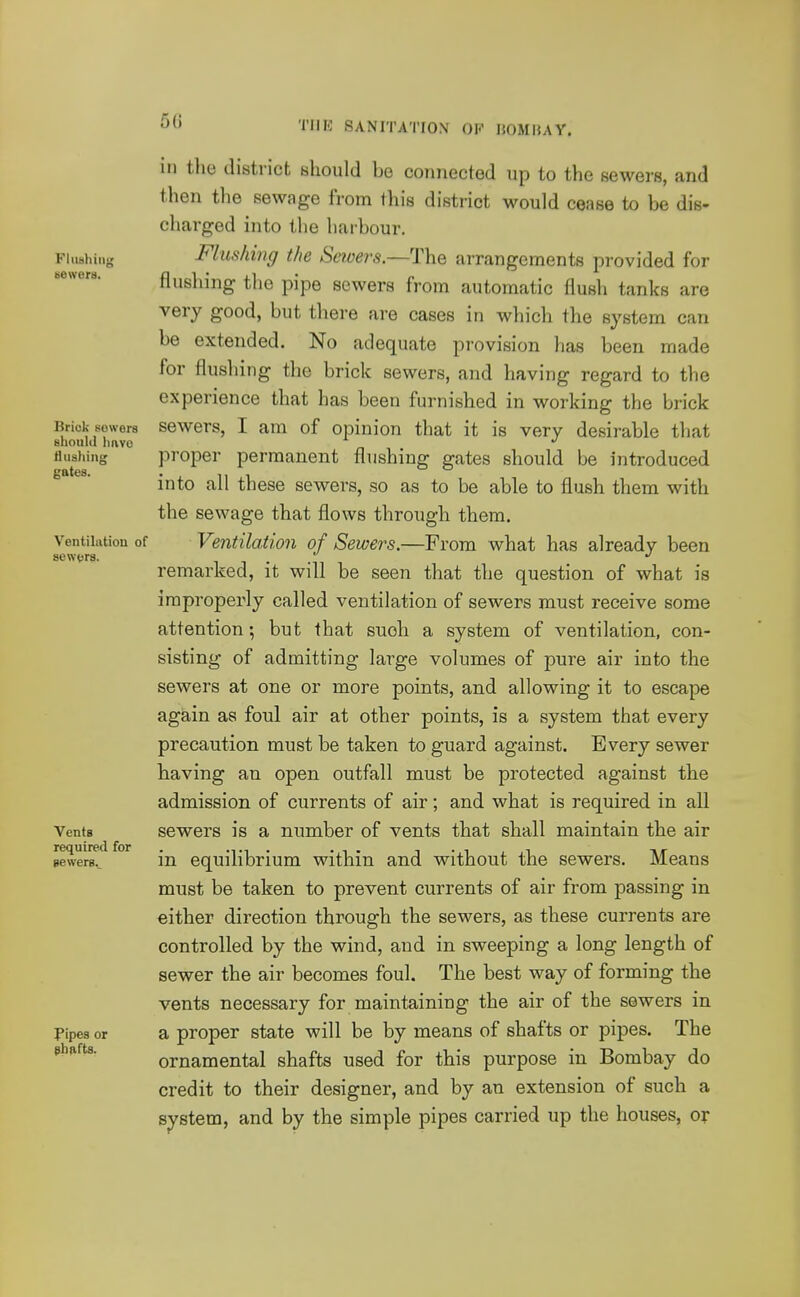 Fliishinu newers. Brick sewers shouUl liavc flushing gates. Ventilation of sewfjrs. Vents required for gewers.. pipes or shafts. in the district should be connected up to the sewers, and then the sewage from this district would cease to be dis- charged into the harbour. Flushing the Saoers.—The arrangements provided for flushing the pipe sewers from automatic flush tanks are very good, but there are cases in which the system can be extended. No adequate provision has been made for flusliing the brick sewers, and having regard to the experience that has been furnished in working the brick sewers, I am of opinion that it is very desirable that proper permanent flushing gates should be introduced into all these sewers, so as to be able to flush them with the sewage that flows through them. Ventilation of Sewers.—From what has already been remarked, it will be seen that the question of what is improperly called ventilation of sewers must receive some attention; but that such a system of ventilation, con- sisting of admitting large volumes of pure air into the sewers at one or more points, and allowing it to escape again as foul air at other points, is a system that every precaution must be taken to guard against. Every sewer having an open outfall must be protected against the admission of currents of air; and what is required in all sewers is a number of vents that shall maintain the air in equilibrium within and without the sewers. Means must be taken to prevent currents of air from passing in either direction through the sewers, as these currents are controlled by the wind, and in sweeping a long length of sewer the air becomes foul. The best way of forming the vents necessary for maintaining the air of the sewers in a proper state will be by means of shafts or pipes. The ornamental shafts used for this purpose in Bombay do credit to their designer, and by an extension of such a system, and by the simple pipes carried up the houses, or