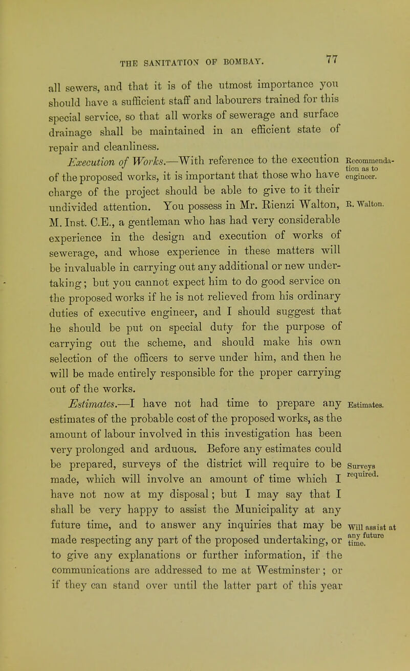all sewers, and that it is of the utmost importance you should have a sufiScient staff and labourers trained for this special service, so that all works of sewerage and surface drainage shall be maintained in an efficient state of repair and cleanliness. Execution of Works.—With reference to the execution Rcoommenda- of the proposed works, it is important that those who have engineer, charge of the project should be able to give to it their undivided attention. You possess in Mr. Rienzi Walton, R. Walton. M. Inst. C.E., a gentleman who has had very considerable experience in the design and execution of works of sewerage, and whose experience in these matters will be invaluable in carrying out any additional or new under- taking; but you cannot expect him to do good service on the proposed works if he is not reHeved from his ordinary duties of executive engineer, and I should suggest that he should be put on special duty for the purpose of carrying out the scheme, and should make his own selection of the officers to serve under him, and then he will be made entirely responsible for the proper carrying out of the works. Estimates.—I have not had time to prepare any Estimates, estimates of the probable cost of the proposed works, as the amount of labour involved in this investigation has been very prolonged and arduous. Before any estimates could be prepared, surveys of the district will require to be surveys made, which will involve an amount of time which I i^'^^'^- have not now at my disposal; but I may say that I shall be very happy to assist the Municipality at any future time, and to answer any inquiries that may be -wiu assist at made respecting any part of the proposed undertaking, or tune!*'° to give any explanations or further information, if the communications are addressed to me at Westminster; or if they can stand over until the latter part of this year