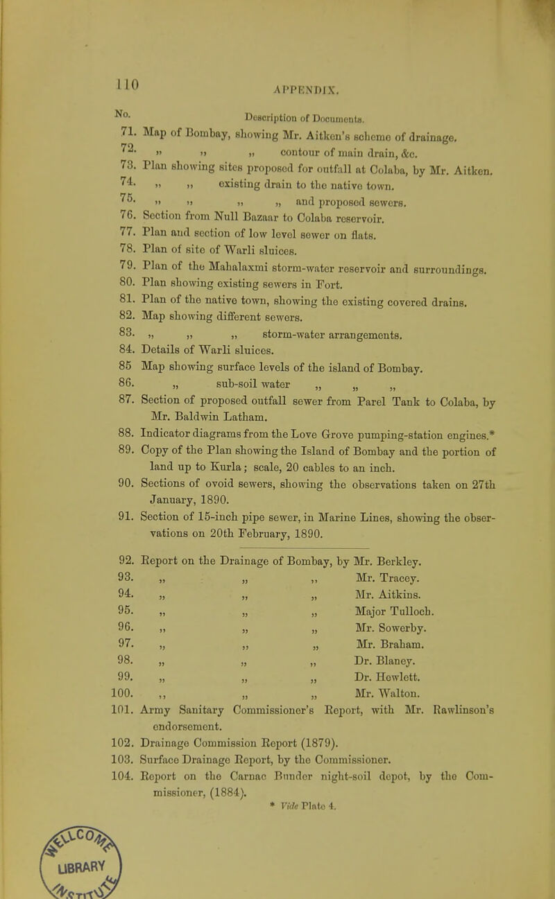 APPENDIX. Description of Documonts. 71. Map of Bombay, showing Mr. Aitkon's scheme of drainage. » »j » contour of main drain, &c. 73. Plan showing sites proposed for ontfall at Colaba, by Mr. Aitken. ») )i existing drain to the native town. ^^^ >> ') n „ and proposed sewers. 76. Section from Null Bazaar to Colaba reservoir. 77. Plan and section of low level sewer on flats. 78. Plan of site of Warli sluices. 79. Plan of the Mahalaxmi storm-water reservoir and surroundings. 80. Plan showing existing sewers in Fort. 81. Plan of the native town, showing the existing covered drains. 82. Map showing different sewers. 83. „ „ „ storm-water arrangements. 84. Details of Warli sluices. 85 Map showing surface levels of the island of Bombay. 86. „ sub-soil water „ „ „ 87. Section of proposed outfall sewer from Parel Tank to Colaba, by Mr. Baldwin Latham. 88. Indicator diagrams from the Love Grove pumping-station engines.* 89. Copy of the Plan showing the Island of Bombay and the portion of land up to Kuxla; scale, 20 cables to an inch. 90. Sections of ovoid sewers, showing the observations taken on 27th January, 1890. 91. Section of 15-inch pipe sewer, in Marine Lines, showing the obser- vations on 20th February, 1890. 92. Eeport on the Drain age of Bombay, by Mr. Berkley. 93. „ )) >> Mr. Tracey. 94. „ ») J) Mr. Aitkins. 95. „ » 9) Major TuUoch. 96. »> Mr. Sowerby. 97. „ » Mr. Braham. 98. „ >> Dr. Blaney. 99. „ Dr. Hewlett. 100. » Mr. Walton. 101. Army Sanitary Commissioner's Eeport, with Mr. Rawlinson's endorsement. 102. Drainage Commission Report (1879). 103. Surface Drainage Eeport, by the Commissioner. 104. Eeport on the Carnac Bunder night-soil depot, by the Com- missioner, (1884). * IWffPlnto4.