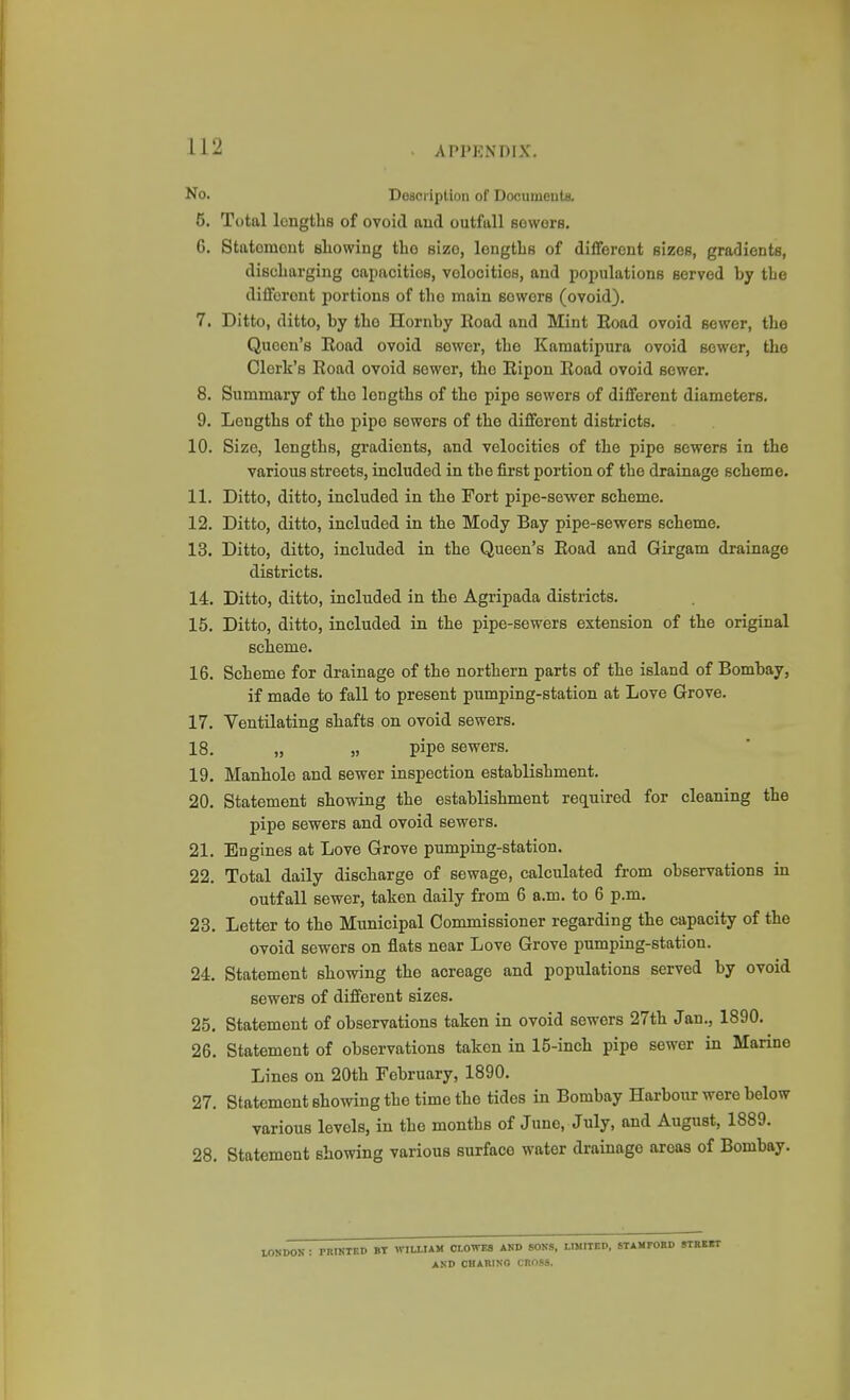 No. Description of Documeuta. 5. Total lengths of ovoid aud outfall Bowers. G. Statement showing tlio size, longtlis of different sizes, gradients, discharging capacities, velocities, and populations served by the different portions of the main sewers (ovoid). 7. Ditto, ditto, by the Hornby Eoad and Mint Eoad ovoid sewer, the Queen's Eoad ovoid sower, the Kamatipura ovoid sower, the Clerk's Eoad ovoid sewer, the Eipon Eoad ovoid sewer. 8. Summary of the lengths of the pipe sewers of different diameters. 9. Lengths of the pipe sewers of the different districts. 10. Size, lengths, gradients, and velocities of the pipe sewers in the various streets, included in the first portion of the drainage scheme. 11. Ditto, ditto, included in the Fort pipe-sewer scheme. 12. Ditto, ditto, included in the Mody Bay pipe-sewers scheme. 13. Ditto, ditto, included in the Queen's Eoad and Girgam drainage districts. 14. Ditto, ditto, included in the Agripada districts. 15. Ditto, ditto, included in the pipe-sewers extension of the original scheme. 16. Scheme for drainage of the northern parts of the island of Bombay, if made to fall to present pumping-station at Love Grove. 17. Ventilating shafts on ovoid sewers. 18. „ „ pipe sewers. 19. Manhole and sewer inspection establishment. 20. Statement showing the establishment required for cleaning the pipe sewers and ovoid sewers. 21. Engines at Love Grove pumping-station. 22. Total daily discharge of sewage, calculated from observations in outfall sewer, taken daily from 6 a.m. to 6 p.m. 23. Letter to the Municipal Commissioner regarding the capacity of the ovoid sewers on flats near Love Grove pumping-station. 24. Statement showing the acreage and populations served by ovoid sewers of different sizes. 25. Statement of observations taken in ovoid sewers 27th Jan., 1890. 26. Statement of observations taken in 15-inch pipe sewer in Marine Lines on 20th February, 1890. 27. Statement showing the time the tides in Bombay Harbour were below various levels, in the months of June, July, and August, 1889. 28. Statement showing various surface water drainage areas of Bombay. K : PRIKTKD BT WILIIAM CLOWES AND SOKS, LIMITED, STAMFORD AND CBAUINO CROSS.