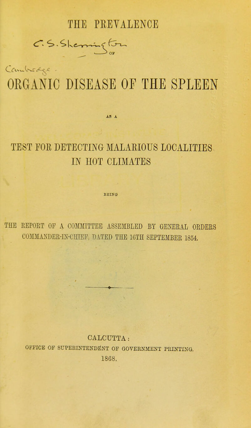 THE PREVALENCE ts OP ORGANIC DISEASE OF THE SPLEEN A8 A. TEST FOE DETECTING MALAEIOUS LOCALITIES IN HOT CLIMATES BEING THE KEPORT OP A COMMITTEE ASSEMBLED BY GENERAL ORDERS COMMANDER-m-CHIEP. DATED THE 16TH SEPTEMBER 1854. CALCUTTA: OFFICE OF SUPEEINTENDliNT OP GOVERNMENT PRINTING. 1868.