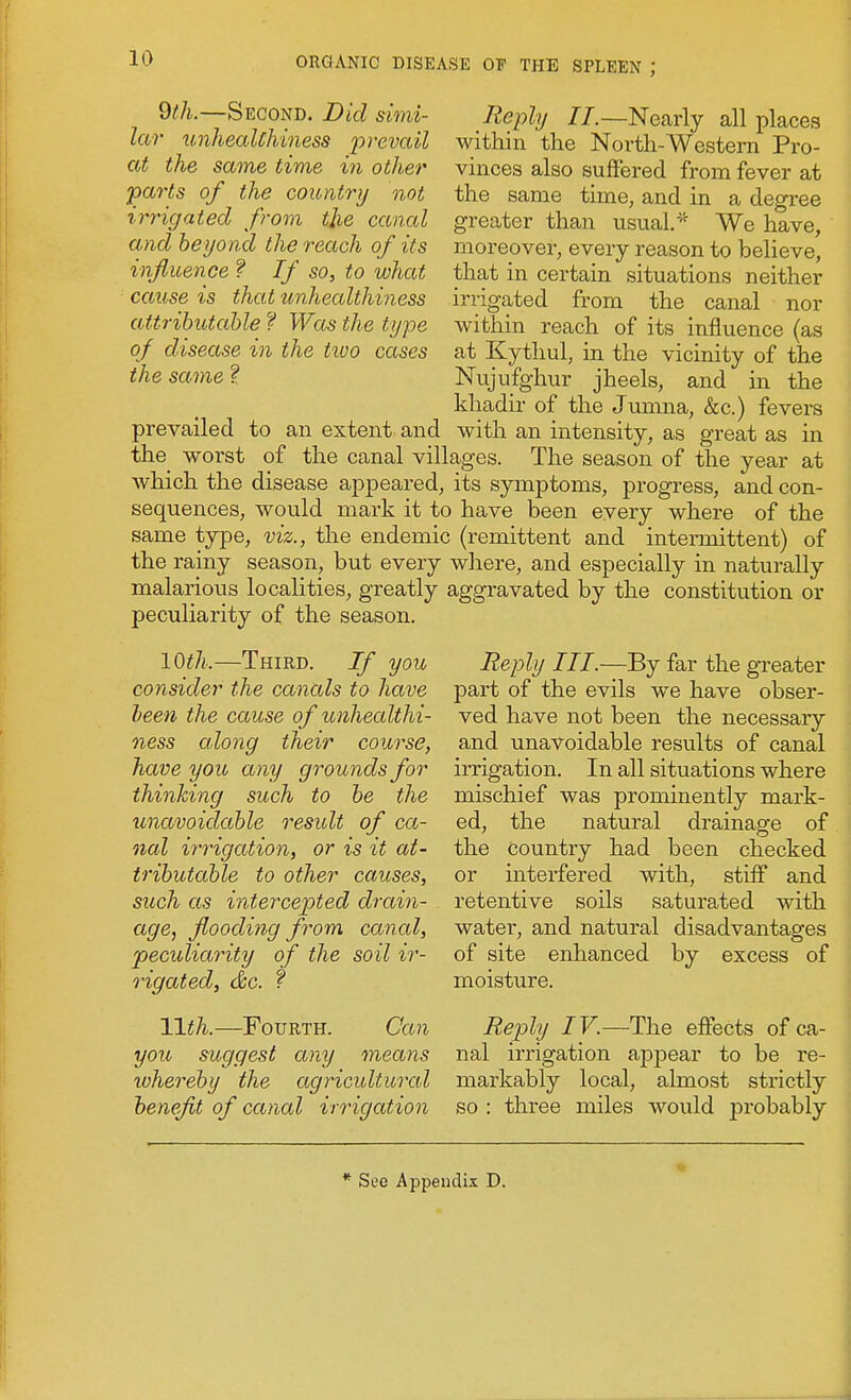 9//l—Second. Did simi- Reply //.—Nearly all places lar unheaUhiness ^^remiZ within the North-Western Pro- at the same time in other vinces also suffered from fever at pm-ts of the country not the same time, and in a degree irrigated from the canal greater than usual.-^^ We have, and beyond the reach of its moreover, every reason to believe, influence ? If so, to what that in certain situations neither cause is that unhealthiness irrigated from the canal nor attrihutahle f Was the type within reach of its influence (as of disease in the tioo cases at Kythul, in the vicinity of the the same f Nujufghur jheels, and in the khadir of the Jumna, &c.) fevers prevailed to an extent and with an intensity, as great as in the_ worst of the canal villages. The season of the year at which the disease appeared, its symptoms, progress, and con- sequences, would mark it to have been every where of the same type, viz., the endemic (remittent and intermittent) of the rainy season, but every where, and especially in naturally malarious localities, greatly aggravated by the constitution or peculiarity of the season. 10th.—Third. If you consider the canals to have been the cause of unhealthi- ness along their course, have you any grounds for thinking such to he the unavoidable residt of ca- nal irrigation, or is it at- tributable to other causes, such as intercepted drain- age, flooding from canal, pecidiarity of the soil ir- rigated, &c. f Wth.—Fourth you, suggest any Can means whereby the agricultural benefit of canal irrigation Reply III.—^j far the gTeater part of the evils we have obser- ved have not been the necessary and unavoidable results of canal irrigation. In all situations where mischief was prominently mark- ed, the natural drainage of the country had been checked or interfered with, stiff and retentive soils saturated with watei', and natural disadvantages of site enhanced by excess of moisture. Reply IV.—The effects of ca- nal irrigation appear to be re- markably local, almost strictly so : three miles would probably * See Appendix D.