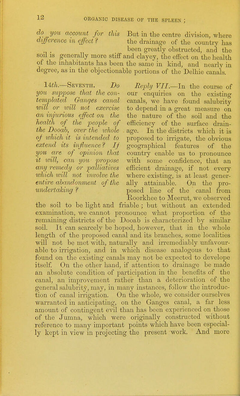 do you account for this But in the centre division, where difference %n effect ? the drainage of the country has been greatly obstructed, and the soil IS generally more stiff and clayey, the effect on the health of the inhabitants has been the same in kind, and nearly in degree, as in the objectionable portions of the Delhie canals. I4i/i.—Seventh. Do Reply VII.—In the course of you suppose that the con- our enquiries on the existing templated _ Ganges canal canals, we have found salubrity will^ or will not exercise to depend in a great measure on an injurious effect on the the nature of the soil and the health of the people of efficiency of the surface drain- the Dooah, oyer the whole age. In the districts which it is 0/ luhich it is intended to proposed to irrigate, the obvious extend its influence f If geographical features of the you are of opinion that country enable us to pronounce it will, can you propose with some confidence, that an any^ remedy or palliatives efficient drainage, if not every ivhich ivill not involve the where existing, is at least gener- entire abandonment of the ally attainable. On the pro- undertahing ? posed line of the canal from Roorkhee to Meerut, we observed the soil to be light and friable ; but without an extended examination, we cannot pronounce what proportion of the remaining districts of the Dooab is characterized by similar soil. It can scarcely be hoped, however, that in the whole length of the proposed canal and its branches, some localities will not be met with, naturally and irremediably unfavour- able to irrigation, and in which disease analogous to that found on the existing canals may not be expected to develope itself. On the other hand, if attention to drainage be made an absolute condition of participation in the benefits of the canal, an improvement rather than a deterioration of the general salubrity, may, in many instances, follow the introduc- tion of canal irrigation. On the whole, we consider ourselves warranted in anticipating, on the Ganges canal, a far less amount of contingent evil than has been experienced on those of the Jumna, which were originally constructed withoiit reference to many important points which have been especial- ly kept in view in projecting the present work. And more