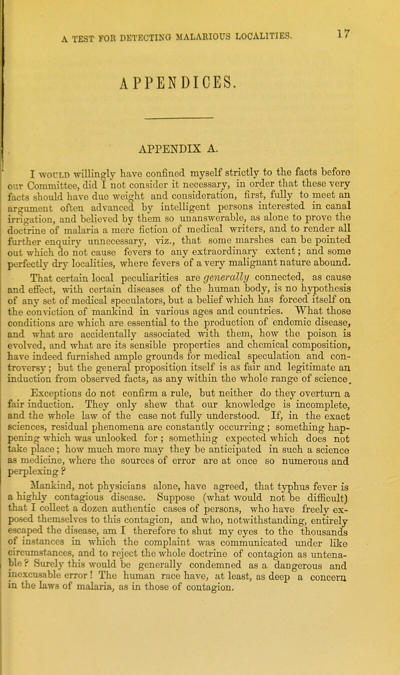 APPENDICES. APPENDIX A. I WOULD \nlliiigly have confined myself strictly to the facts before our Committee, did I not consider it necessary, in order that these very facts should have due weight and consideration, first, fully to meet an. argimient often advanced by intelligent persons interested in canal irrigation, and believed by them so unanswerable, as alone to prove the doctrine of malaria a mere fiction of medical writers, and to render all further enquiry unnecessary, viz., that some marshes can be pointed out which do not cause fevers to any extraordinary extent; and some perfectly dry localities, where fevers of a very malignant nature aboimd. That certain local peculiarities are generally connected, as cause and efiect, with certain diseases of the human body, is no hypothesis of any set of medical speculators, but a belief which has forced itself on the conviction of mankind in various ages and countries. What those conditions are which are essential to the production of endemic disease, and what are accidentally associated with them, how the poison is evolved, and what are its sensible properties and chemical composition, have indeed furnished ample grounds for medical speculation and con- troversy ; but the general proposition itseK is as fair and legitimate an. induction from observed facts^ as any within the whole range of science. Exceptions do not confirm a rule, but neither do they overturn a fair induction. They only shew that our knowledge is incomplete, and the whole law of the case not fully understood. If, in the exact sciences, residual phenomena are constantly occurring ; something hap- pening which was unlocked for ; something expected which does not take place; how much more may they be anticipated in such a science as medicine, where the sources of error are at once so numerous and perplexing ? Mankind, not physicians alone, have agreed, that typhus fever is a highly contagious disease. Suppose (what would not be difficult) that I collect a dozen authentic cases of persons, who have freely ex- posed themselves to this contagion, and who, notwithstanding, entirely escaped the disease, am I therefore to shut my eyes to the thousands of instances in which the complaint was communicated under Hke circum.stances, and to reject the whole doctrine of contagion as vmtena- blc ? Surely this would be generally condemned as a dangerous and inexcusable error! The human race have, at least, as deep a concern in the laws of malaria, as in those of contagion.