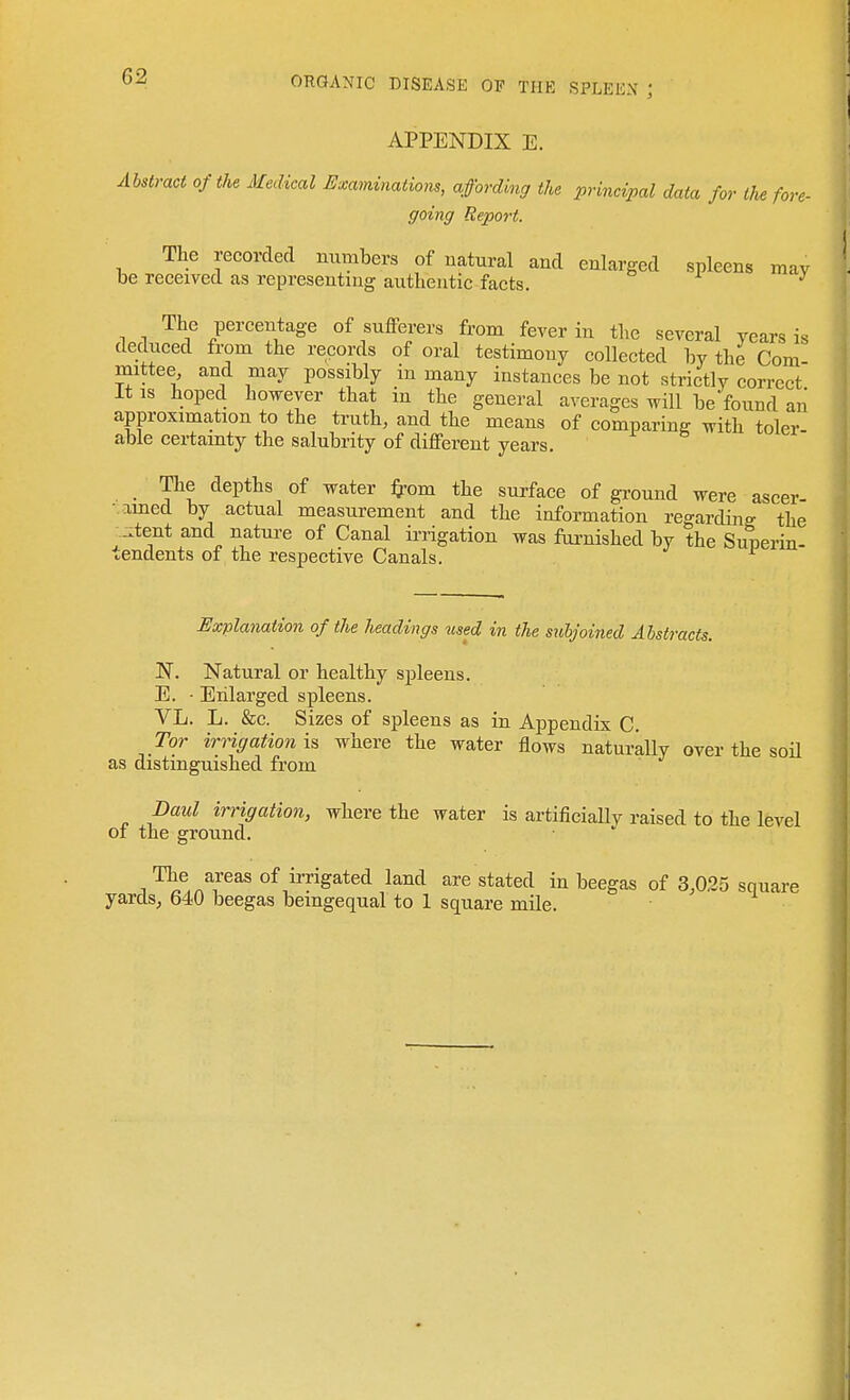 APPENDIX E. Abstract of the Medical Examinations, affording the principal data for the fore- going Report. The recorded numbers of natural and enlarged spleens may be received as representing authentic facts. ^ The percentage of sufferers from fever in the several years is deduced from the records of oral testimony collected by the Com- mittee and may possibly m many instances be not strictly correct It IS hoped however that in the general averages will be found aii approximation to the truth, and the means of comparing with toler able certamty the salubrity of different years. The depths of water ^om the surface of gi-ound were ascer- • amed by actual measurement and the information regarding the ^..tent and nature of Canal irrigation was fai-nished by the Sunerin- tendents of the respective Canals. ^ Explanation of the headings used in the subjoined Abstracts. N. Natural or healthy spleens. E. • Enlarged spleens. VL. L. &c. Sizes of spleens as in Appendix C. Tor irrigation is where the water flows naturally over the soH as distinguished from Daul irrigation, where the water is artificially raised to the level of the ground. J ^^.n^'^^^ of irrigated land are stated in beegas of 3,025 square yards, 640 beegas bemgequal to 1 square mile.