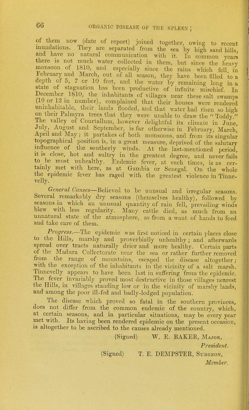 of them now (date of report) joined together, owing to recent inundations. They are separated from the sea by high sand hills, and have no natiu-al commuiiication with it. In common years there is not much water collected in them, but since the heavy monsoon of 1810, and especially since the rains which fell in February and March, out of all season, they have been fiUed to a depth of 5, 7 or 10 feet, and the water by remaining long in a state of stagnation has been productive of infinite mischief. In December 1810, the inhabitants of villages near these salt swamps (10 or 13 m number), complained that their houses were rendered uninhabitable, their lands flooded, and that water had risen so high on their PalmjTa trees that they were unable to draw the  Toddy. The valley of Com-tallum, however delightfid its climate in June, July, August and September, is far otherwise in February, March, April and May; it partakes of both monsoons, and from its singular topographical position is, in a great measure, deprived of the salutary influence of the southerly winds. At the last-mentioned period, It IS close, hot and sultry in the greatest degree, and never fails to_ be m.ost unhealthy. Endemic fever, at such times, is as cer- tainly met with here, as at Gambia or Senegal. On the whole the epidemic fever has raged with the greatest violence in Tinne- velly. General Causes—Believed to be unusual and irregular seasons. Several remarkably dry seasons (themselves healthy), followed by seasons in which an unusual quantity of rain fell, prevaHiug winds blew with less regularity. Many cattle died, as much from an unnatural state of the atmosphere, as from a want of hands to feed and take care of them. Progress.—The epidemic was first noticed in certain places close to the Hills, marshy and proverbially unhealthy; and afterwai-ds spread over tracts naturally drier and more healthy. Certain pai-ts of the Madura CoUectorate near the sea or rather further removed frpm the range of mountains, escaped the disease altogether; with the exception of the inhabitants in the vicinity of a salt marsh. Tiimevelly appears to have been last in sufiering from the epidemic. The fever^ invariably proved most destructive in those villages nearest the Hills, in villages standing low or in the vicinity of marshy lands, and among the poor ill-fed and badly-lodged population. The disease which proved so fatal in the southern provinces, does not differ from the common endemic of the country, which, at certain seasons, and in particular situations, may be every year met with. Its having been rendered epidemic on the present occasion, is altogether to be ascribed to the causes already mentioned. (Signed) W. E. BAKER, Major, President. (Signed) T. E. DEMPSTER, Sukgeo.v,