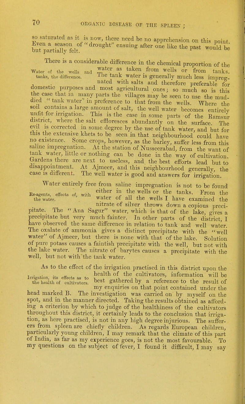 SO saturated as it is uow, there need be no apprehension on this point fcialT;?elt°' ^^^^^ ''''' --^be There is a considerable difference in the chemical proportion of the Water of the wells and Z^^''^ taken _ from wells or from tanks. tanks, the diffeience. ^-6 tank water is generally much less impreg- , , ^ated with salts and therefore preferable for domestic purposes and most agricultural ones; so much so is this the case that in niany parts the villages may be seen to use the mud- died tank water m preference to that from the wells Where the soil contains a large amount of salt, the well water becomes entirely unfit for irrigation. This is the case in some parts of the Eamsur district, where the salt effloresces abundantly on the surface The evil is corrected in some degTce by the use of tank water, and but for this the extensive khets to be seen in that neighbourhood could have no existence. Some crops, however, as the barley, suffer less from this salme impregnation. At the station of Nusseerabad, from the want of tank water, little or nothing can be done in the way of cultivation Cxardens there are next to useless, and the best efforts lead but to disappointment. At Ajmeer, and this neighbourhood generally the case IS different. The weU water is good and answers for irrigation. Water entirely free from saline impregnation is not to be found Re.agents, effects of, with ^'^^'^ ''n *J\ t^^^^' ^^^m the the water. water ot all the wells I have examined the nitrate of silver throws down a copious preci- pitate. The  Ana Sagur water, which is that of the lake, gives a precipitate but very much fainter. In other parts of the district, I have observed the same difference in relation to tank and well water. The oxalate of ammonia gives a distinct precipitate with the well water of Ajmeer, but there is none with that of the lake. Solution of pure potass causes a faintish precipitate with the well, but not with the lake water. The nitrate of barytes causes a precipitate with the well, but not with the tank water. As to the effect of the irrigation practised in this district upon the T • .. -4. «■ X X health of the cultivators, infonnation will be Irrigation, its effects as to -i . .i j « , ,, , „ the health of cultivators. gathered by a reference to the result of my enquiries on that point contained under the head marked B. The investigation was carried on by myself on the spot, and in the manner directed. Taking the results obtained as afford- ing a criterion by which to judge of the healthiness of the cultivators throughout this district, it certainly leads to the conclusion that irriga- tion, as here practised, is not in any high degree injuiious. The suffer- ers from spleen are chiefly children. As regards European childi-en, particularly young children, I may remark that the climate of this part of India, as far as my experience goes, is not the most favourable. To my questions on the subject of fever, I found it difficult, I may say