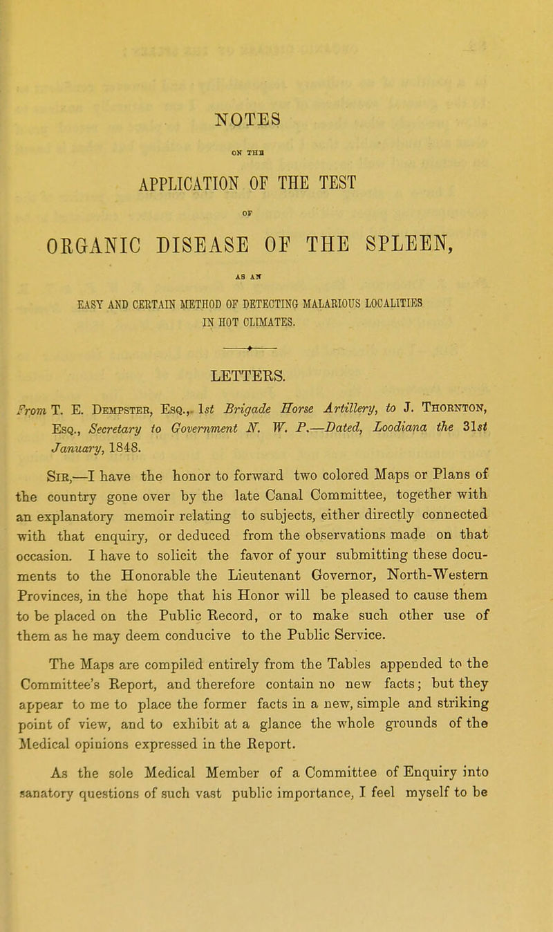 OK THS APPLICATION OF THE TEST OP ORGANIC DISEASE OE THE SPLEEN, jlS Air EASY AND CERTAIN IklETHOD OF DETECTING MALARIOUS LOCALITIES IN HOT CLIMATES. LETTERS. From T. E. Dempster, Esq.,. 1st Brigade Horse Artillery, to J. Thornton, Esq., Secretary to Government K W. P.—Dated, Loodiana the Zlst January, 1848. SiE,—I have the honor to forward two colored Maps or Plans of the country gone over by the late Canal Committee, together with an explanatoiy memoir relating to subjects, either directly connected with that enquiry, or deduced from the observations made on that occasion. I have to solicit the favor of your submitting these docu- ments to the Honorable the Lieutenant Governor, North-Westem Provinces, in the hope that his Honor will be pleased to cause them to be placed on the Public Eecord, or to make such other use of them as he may deem conducive to the Public Service. The Maps are compiled entirely from the Tables appended to the Committee's Report, and therefore contain no new facts; but they appear to me to place the former facts in a new, simple and striking point of view, and to exhibit at a glance the whole grounds of the Medical opinions expressed in the Report. As the sole Medical Member of a Committee of Enquiry into sanatory questions of such va.st public importance, I feel myself to be