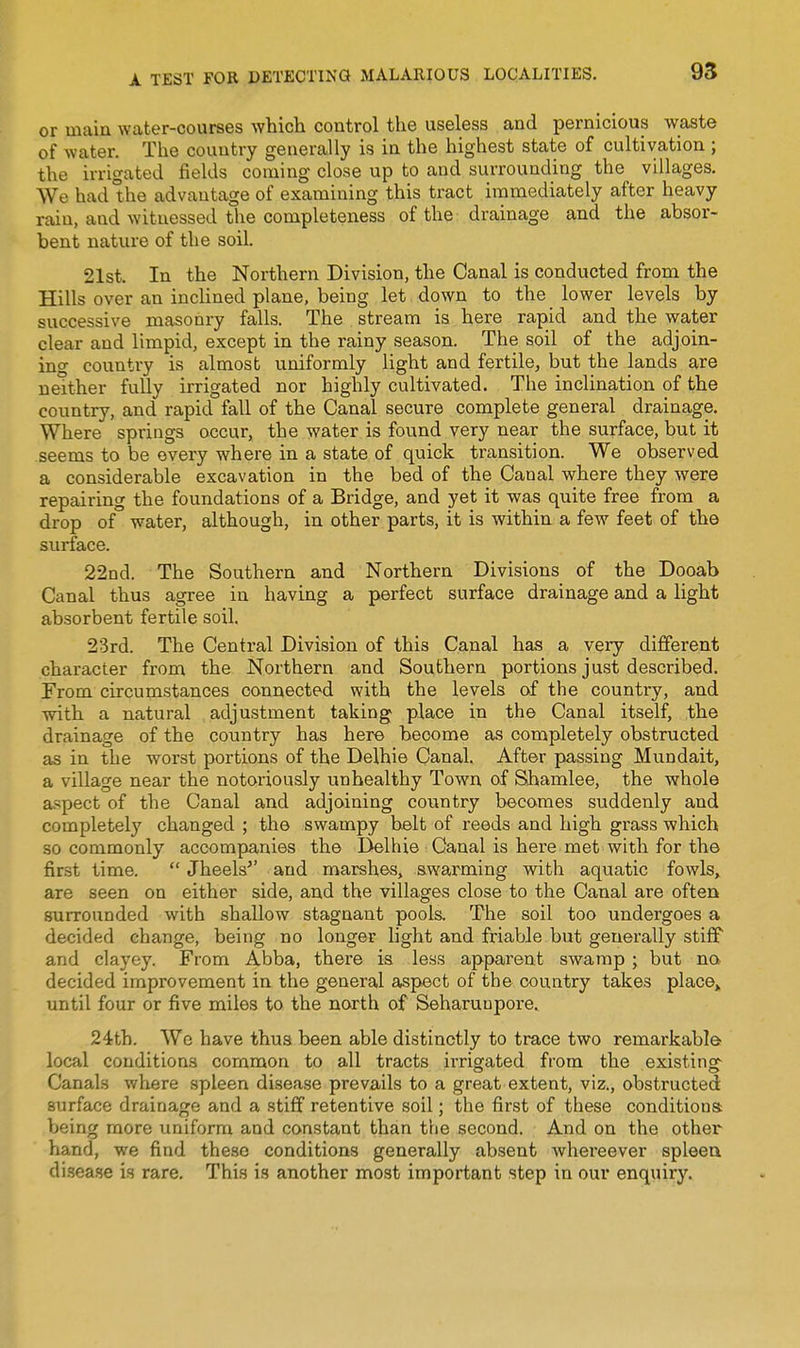 or main water-courses which control the useless and pernicious waste of water. The country generally is in the highest state of cultivation ; the irrigated fields coming close up to and surrounding the villages. We had the advantage of examining this tract immediately after heavy rain, and witnessed the completeness of the drainage and the absor- bent nature of the soil. 21st. In the Northern Division, the Canal is conducted from the Hills over an incHned plane, being let down to the lower levels by successive masonry falls. The stream is here rapid and the water clear and limpid, except in the rainy season. The soil of the adjoin- ino- country is almost uniformly light and fertile, but the lands are neither fully irrigated nor highly cultivated. The inclination of the country, and rapid fall of the Canal secure complete general drainage. Where springs occur, the water is found very near the surface, but it seems to be every where in a state of quick transition. We observed a considerable excavation in the bed of the Canal where they were repairing the foundations of a Bridge, and yet it was quite free from a drop of water, although, in other parts, it is within a few feet of the surface. 22nd. The Southern and Northern Divisions of the Dooab Canal thus agree in having a perfect surface drainage and a light absorbent fertile soil. 23rd. The Central Division of this Canal has a very different character from the Northern and Southern portions just described. From circumstances connected with the levels of the country, and with a natural adjustment taking place in the Canal itself, the drainage of the country has here become as completely obstructed as in the worst portions of the Delhie Canal. After passing Mundait, a village near the notoriously unhealthy Town of Shamlee, the whole aspect of the Canal and adjoining country becomes suddenly and completely changed ; the swampy belt of reeds and high grass which so commonly accompanies the Delhie Canal is here met with for the first time.  Jheels^' and marshes, swarming with aquatic fowls, are seen on either side, and the villages close to the Canal are often surrounded with shallow stagnant pools. The soil too undergoes a decided change, being no longer light and friable but generally stiff and clayey. From Abba, there is less apparent swamp ; but na decided improvement in the general aspect of the country takes plac©» until four or five miles to the north of Seharunpore.. 24th. We have thus been able distinctly to trace two remarkable local conditions common to all tracts irrigated from the existing- Canals where spleen disease prevails to a great extent, viz., obstructed surface drainage and a stiff retentive soil; the first of these conditions being more uniform and constant than the second. And on the other hand, we find these conditions generally absent whereever spleeu disease is rare. This is another most important step in oui* enquiry.