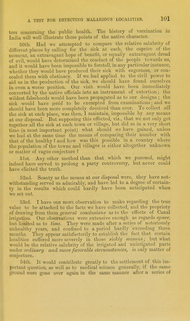 ters concerning the public liealtli. The history of vaccination in India will weirillustrate these points of the native character. 50th. Had we attempted to compare the relative salubrity of different places by calling for the sick at each, the caprice of the moment, an extravagant hope of benefit, or equally extravagant dread of evil, would have determined the conduct of the people towards us, and it would have been impossible to foretell, in any particular instance, whether they would have produced their sick with eagerness, or con- cealed them with obstinacy. If we had applied to the civil power to aid us in the production of the sick, we should have found ourselves in even a worse position. Our visit would have been immediately converted by the native officials into an instrument of extortion; the wildest falsehoods would have been propagated as to our designs ; the sick would have paid to be exempted from examinations; and we should have been more completely deceived than ever. To collect all the sick at each place, was then, I maintain, impossible by any means at our disposal. But supposing this effected, viz., that we not only got together all the sick at each town or village, but did so in a very short time (a most important point) what should we have gained, unless we had at the same time the means of comparing their number with that of the healthy ? and how was this possible in a country where the population of the towns and villages is either altogether unknown or matter of vague conjecture 1 51st. Any other method than that which we pursued, might indeed have served to prolong a party controversy, but never could have ehcited the truth. 52nd. Scanty as the means at our disposal were, they have not- withstanding served us admirably, and have led to a degree of certain- ty in the results which could hardly have been anticipated when we set out. 5.3rd. I have one more observation to make regarding the true value to be attached to the facts we have collected, and the propriety of drawing from them general conclusions as to the effects of Canal irrigation. Our observations were extensive enough as regards space, but limited as to time. They were made after a series of notoriously unhealthy years, and confined to a period hardly 'exceeding three months. They appear satisfactorily to establish the fact that certain localities suffered more severely in those sickly seasons; but what would be the relative salubrity of the irrigated and uiiirrigated parts under ordinary and more favorable circumstances, is only matter of conjecture. 54th. It would contribute greatly to the settlement of this im- portant question, as well as to medical science generally, if the same ground were gone over again in the same manner after a series of