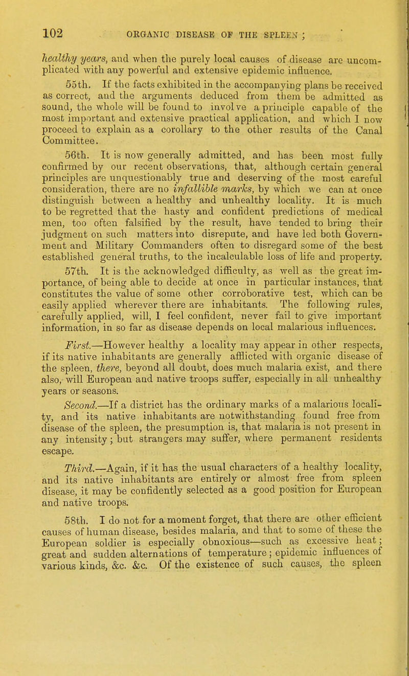 healthy years, and when the purely local causes of disease are uncom- plicated with any powerful and extensive epidemic influence. 55th. If the facts exhibited in the accompanying plans be received as correct, and the arguments deduced from them be admitted as sound, the whole will be found to involve a principle capable of the most important and extensive practical application, and which I now proceed to explain as a corollary to the other results of the Canal Committee. 56th. It is now generally admitted, and has been most fully confirmed by our recent observations, that, although certain general principles are unquestionably true and deserving of the most careful consideration, there are no infallible marks, by which we can at once distinguish between a healthy and unhealthy locality. It is much to be regretted that the hasty and confident predictions of medical men, too often falsified by the result, have tended to bring their judgment on such matters into disrepute, and have led both Govern- ment and Military Commanders often to disregard some of the best established general truths, to the incalculable loss of life and property. 57th. It is the acknowledged difllculty, as well as the great im- portance, of being able to decide at once in particular instances, that constitutes the value of some other corroborative test, which can be easily applied wherever there are inhabitants. The following j-ules, carefully applied, will, I feel confident, never fail to give important information, in so far as disease depends on local malarious influences. First.—However healthy a locality may appear in other respects, if its native inhabitants are generally afflicted with organic disease of the spleen, there, beyond all doubt, does much malaria exist, and there also, ynW European and native troops suffer, especially in all unhealthy years or seasons. Second.—If a district has the ordinary marks of a malarious locali- ty, and its native inhabitants are notwithstanding found free from disease of the spleen, the presumption is, that malaria is not present in any intensity; but strangers may suffer, where permanent residents escape. Third.—Again, if it has the usual characters of a healthy locality, and its native inhabitants are entirely or almost free from spleen disease, it may be confidently selected as a good position for European and native troops. 68th. I do not for a moment forget, that there are other efficient causes of human disease, besides malaria, and that to some of these the European soldier is especially obnoxious—such as excessive heat; great and sudden alternations of temperature; epidemic influences of various kinds, &c. &c. Of the existence of such causes, the spleen