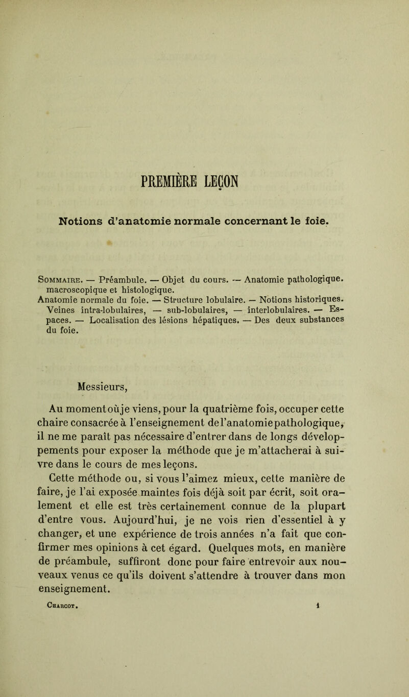 PREMIÈRE LEÇON Notions d’anatomie normale concernant le foie. Sommaire. — Préambule. — Objet du cours. — Anatomie pathologique, macroscopique et histologique. Anatomie normale du foie. — Structure lobulaire. — Notions historiques. Veines intra-lobulaires, — sub-lobulaires, — interlobulaires. — Es- paces. — Localisation des lésions hépatiques. — Des deux substances du foie. Messieurs, Au moment oùje viens, pour la quatrième fois, occuper cette chaire consacrée à l’enseignement de l’anatomie pathologique, il ne me paraît pas nécessaire d’entrer dans de longs dévelop- pements pour exposer la méthode que je m’attacherai à sui- vre dans le cours de mes leçons. Cette méthode ou, si vous l’aimez mieux, cette manière de faire, je l’ai exposée maintes fois déjà soit par écrit, soit ora- lement et elle est très certainement connue de la plupart d’entre vous. Aujourd’hui, je ne vois rien d’essentiel à y changer, et une expérience de trois années n’a fait que con- firmer mes opinions à cet égard. Quelques mots, en manière de préambule, suffiront donc pour faire entrevoir aux nou- veaux venus ce qu’ils doivent s’attendre à trouver dans mon enseignement.