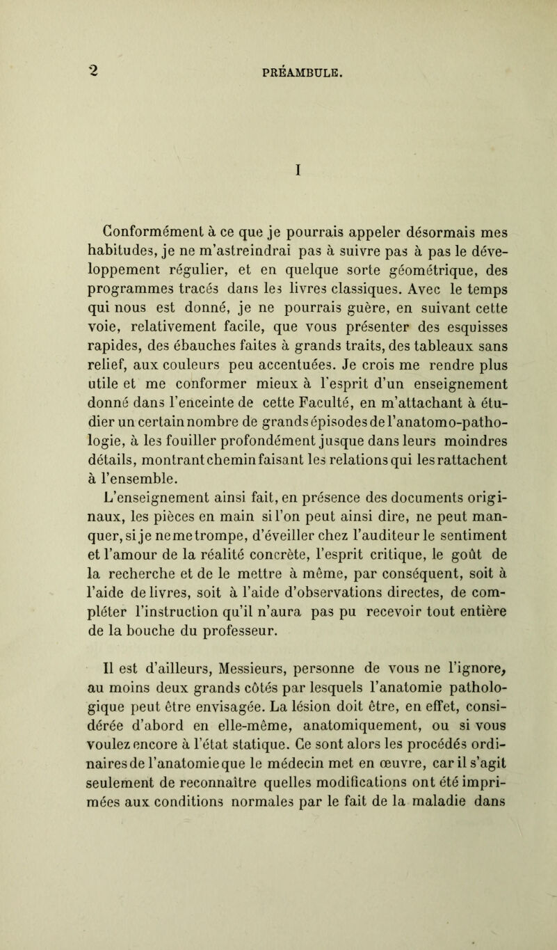 I Conformément à ce que je pourrais appeler désormais mes habitudes, je ne m’astreindrai pas à suivre pas à pas le déve- loppement régulier, et en quelque sorte géométrique, des programmes tracés dans les livres classiques. Avec le temps qui nous est donné, je ne pourrais guère, en suivant cette voie, relativement facile, que vous présenter des esquisses rapides, des ébauches faites à grands traits, des tableaux sans relief, aux couleurs peu accentuées. Je crois me rendre plus utile et me conformer mieux à l’esprit d’un enseignement donné dans l’enceinte de cette Faculté, en m’attachant à étu- dier un certain nombre de grands épisodes de l’anatomo-patho- logie, à les fouiller profondément jusque dans leurs moindres détails, montrant chemin faisant les relations qui les rattachent à l’ensemble. L’enseignement ainsi fait, en présence des documents origi- naux, les pièces en main si l’on peut ainsi dire, ne peut man- quer, si je neme trompe, d’éveiller chez l’auditeur le sentiment et l’amour de la réalité concrète, l’esprit critique, le goût de la recherche et de le mettre à même, par conséquent, soit à l’aide de livres, soit à l’aide d’observations directes, de com- pléter l’instruction qu’il n’aura pas pu recevoir tout entière de la bouche du professeur. Il est d’ailleurs, Messieurs, personne de vous ne l’ignore, au moins deux grands côtés par lesquels l’anatomie patholo- gique peut être envisagée. La lésion doit être, en effet, consi- dérée d’abord en elle-même, anatomiquement, ou si vous voulez encore à l’état statique. Ce sont alors les procédés ordi- naires de l’anatomie que le médecin met en œuvre, car il s’agit seulement de reconnaître quelles modifications ont été impri- mées aux conditions normales par le fait de la maladie dans