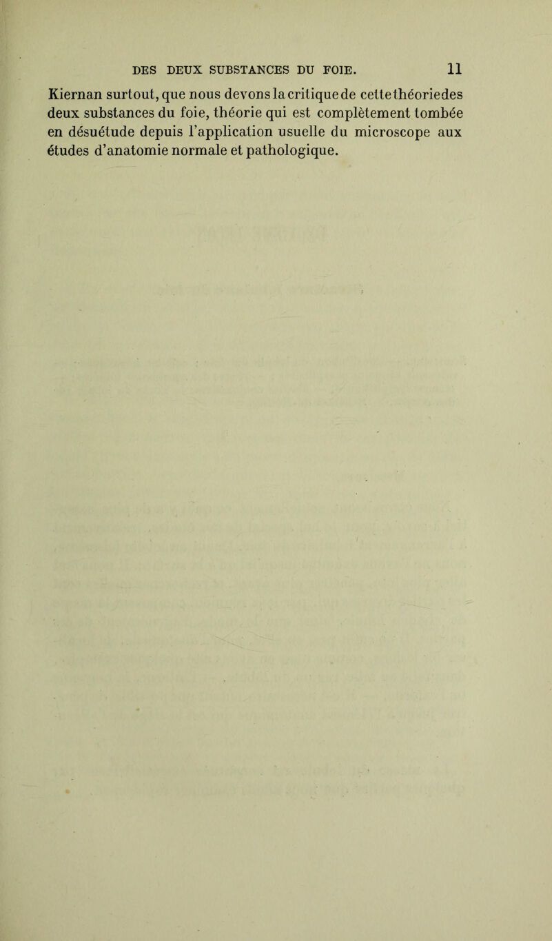 Kiernan surtout, que nous devons la critique de cettethéoriedes deux substances du foie, théorie qui est complètement tombée en désuétude depuis l’application usuelle du microscope aux études d’anatomie normale et pathologique.
