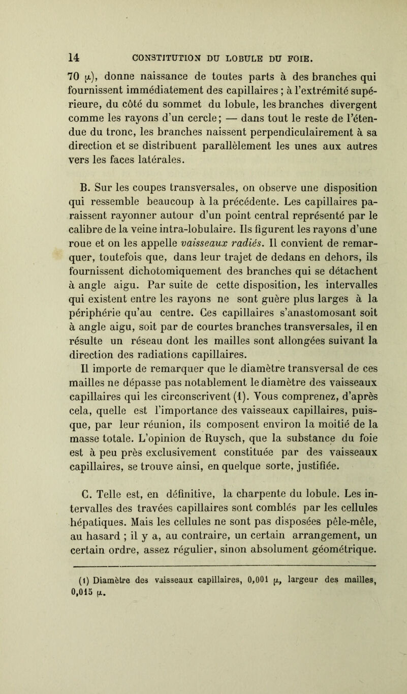 70 [x), donne naissance de toutes parts à des branches qui fournissent immédiatement des capillaires ; à l’extrémité supé- rieure, du côté du sommet du lobule, les branches divergent comme les rayons d’un cercle; — dans tout le reste de l’éten- due du tronc, les branches naissent perpendiculairement à sa direction et se distribuent parallèlement les unes aux autres vers les faces latérales. B. Sur les coupes transversales, on observe une disposition qui ressemble beaucoup à la précédente. Les capillaires pa- raissent rayonner autour d’un point central représenté par le calibre de la veine intra-lobulaire. Ils figurent les rayons d’une roue et on les appelle vaisseaux radiés. Il convient de remar- quer, toutefois que, dans leur trajet de dedans en dehors, ils fournissent dichotomiquement des branches qui se détachent à angle aigu. Par suite de cette disposition, les intervalles qui existent entre les rayons ne sont guère plus larges à la périphérie qu’au centre. Ces capillaires s’anastomosant soit à angle aigu, soit par de courtes branches transversales, il en résulte un réseau dont les mailles sont allongées suivant la direction des radiations capillaires. Il importe de remarquer que le diamètre transversal de ces mailles ne dépasse pas notablement le diamètre des vaisseaux capillaires qui les circonscrivent (1). Vous comprenez, d’après cela, quelle est l’importance des vaisseaux capillaires, puis- que, par leur réunion, ils composent environ la moitié de la masse totale. L’opinion de Ruysch, que la substance du foie est à peu près exclusivement constituée par des vaisseaux capillaires, se trouve ainsi, en quelque sorte, justifiée. C. Telle est, en définitive, la charpente du lobule. Les in- tervalles des travées capillaires sont comblés par les cellules hépatiques. Mais les cellules ne sont pas disposées pêle-mêle, au hasard ; il y a, au contraire, un certain arrangement, un certain ordre, assez régulier, sinon absolument géométrique. (1) Diamètre des vaisseaux capillaires, 0,001 p., largeur des mailles, 0,015 (x.