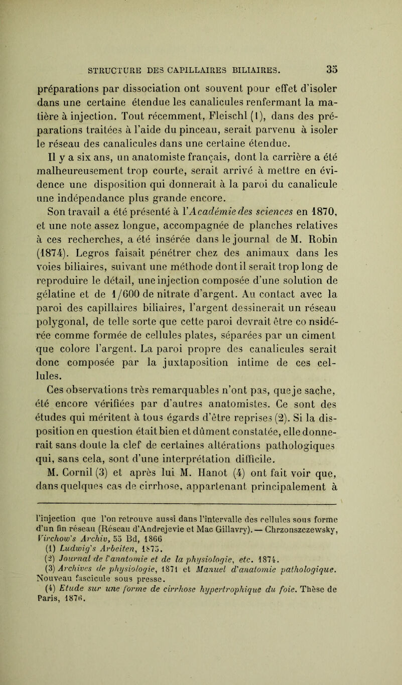 préparations par dissociation ont souvent pour effet d’isoler dans une certaine étendue les canalicules renfermant la ma- tière à injection. Tout récemment, Fleischl (l), dans des pré- parations traitées à l’aide du pinceau, serait parvenu à isoler le réseau des canalicules dans une certaine étendue. Il y a six ans, un anatomiste français, dont la carrière a été malheureusement trop courte, serait arrivé à mettre en évi- dence une disposition qui donnerait à la paroi du canalicule une indépendance plus grande encore. Son travail a été présenté à Y Académie des sciences en 1870, et une note assez longue, accompagnée de planches relatives à ces recherches, a été insérée dans le journal de M. Robin (1874). Legros faisait pénétrer chez des animaux dans les voies biliaires, suivant une méthode dont il serait trop long de reproduire le détail, une injection composée d’une solution de gélatine et de 1/600 de nitrate d’argent. Au contact avec la paroi des capillaires biliaires, l’argent dessinerait un réseau polygonal, de telle sorte que cette paroi devrait être co nsidé- rée comme formée de cellules plates, séparées par un ciment que colore l’argent. La paroi propre des canalicules serait donc composée par la juxtaposition intime de ces cel- lules. Ces observations très remarquables n’ont pas, que je sache, été encore vérifiées par d’autres anatomistes. Ce sont des études qui méritent à tous égards d’être reprises (2). Si la dis- position en question était bien et dûment constatée, elle donne- rait sans doute la clef de certaines altérations pathologiques qui, sans cela, sont d’une interprétation difficile. M. Cornil (3) et après lui M. Hanot (4) ont fait voir que, dans quelques cas de cirrhose, appartenant principalement à l’injection que l’on retrouve aussi dans l’intervalle des cellules sous forme d’un fin réseau (Réseau d’Andrejevie et Mac Gillavry).— Chrzonszczevvsky, Virchow's Archiv, 55 Bd, 1866 (1) Ludwig's Arbeiten, 1875. (2) Journal de l'anatomie et de la physiologie, etc. 1874. (3) Archives de physiologie, 1871 et Manuel d'anatomie pathologique. Nouveau fascicule sous presse. (4) Etude sur une forme de cirrhose hypertrophique du foie. Thèse de Paris, 1876.