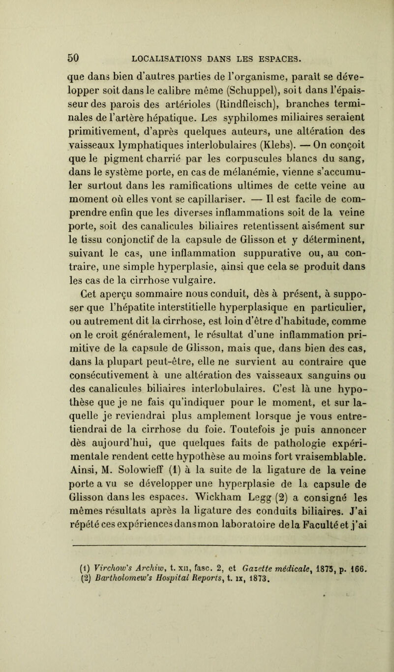 que dans bien d’autres parties de l’organisme, paraît se déve- lopper soit dans le calibre même (Schuppel), soit dans l’épais- seur des parois des artérioles (Rindfleisch), branches termi- nales de l’artère hépatique. Les syphilomes miliaires seraient primitivement, d’après quelques auteurs, une altération des vaisseaux lymphatiques interlobulaires (Klebs). — On conçoit que le pigment charrié par les corpuscules blancs du sang, dans le système porte, en cas de mélanémie, vienne s’accumu- ler surtout dans les ramifications ultimes de cette veine au moment où elles vont se capillariser. — Il est facile de com- prendre enfin que les diverses inflammations soit de la veine porte, soit des canalicules biliaires retentissent aisément sur le tissu conjonctif de la capsule de Glisson et y déterminent, suivant le cas, une inflammation suppurative ou, au con- traire, une simple hyperplasie, ainsi que cela se produit dans les cas de la cirrhose vulgaire. Cet aperçu sommaire nous conduit, dès à présent, à suppo- ser que l’hépatite interstitielle hyperplasique en particulier, ou autrement dit la cirrhose, est loin d’être d’habitude, comme on le croit généralement, le résultat d’une inflammation pri- mitive de la capsule de Glisson, mais que, dans bien des cas, dans la plupart peut-être, elle ne survient au contraire que consécutivement à une altération des vaisseaux sanguins ou des canalicules biliaires interlobulaires. C’est là une hypo- thèse que je ne fais qu’indiquer pour le moment, et sur la- quelle je reviendrai plus amplement lorsque je vous entre- tiendrai de la cirrhose du foie. Toutefois je puis annoncer dès aujourd’hui, que quelques faits de pathologie expéri- mentale rendent cette hypothèse au moins fort vraisemblable. Ainsi, M. Solowieff (1) à la suite de la ligature de la veine porte a vu se développer une hyperplasie de la capsule de Glisson dans les espaces. Wickham Legg (2) a consigné les mêmes résultats après la ligature des conduits biliaires. J’ai répété ces expériences dans mon laboratoire delà Faculté et j’ai (1) Virchow's Archiw, t. xn, fasc. 2, et Gazette médicale, 1875, p. 166. (2) Bartholomew’s Hospital Reporis, t. îx, 1873.