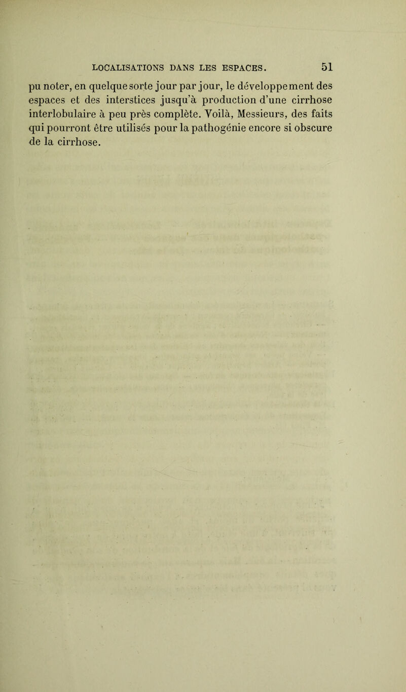 pu noter, en quelque sorte jour par jour, le développement des espaces et des interstices jusqu’à production d’une cirrhose interlobulaire à peu près complète. Voilà, Messieurs, des faits qui pourront être utilisés pour la pathogénie encore si obscure de la cirrhose.