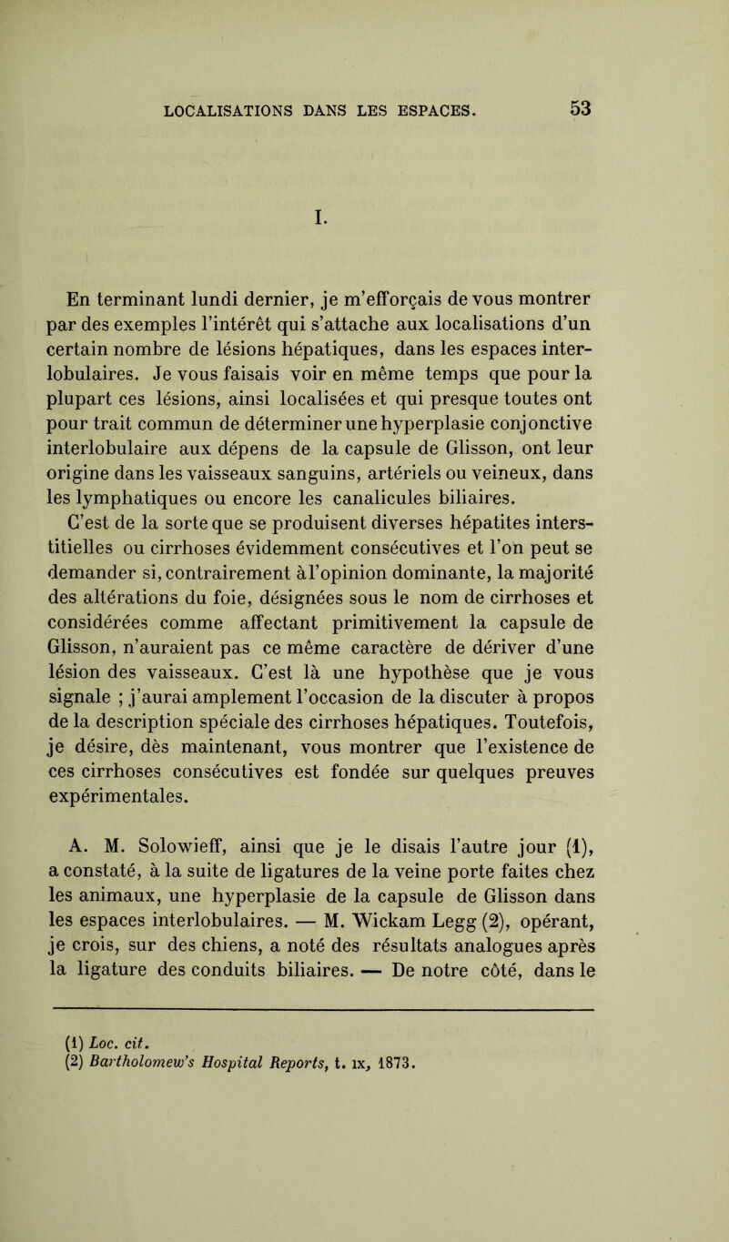 I. En terminant lundi dernier, je m’efforçais de vous montrer par des exemples l’intérêt qui s’attache aux localisations d’un certain nombre de lésions hépatiques, dans les espaces inter- lobulaires. Je vous faisais voir en même temps que pour la plupart ces lésions, ainsi localisées et qui presque toutes ont pour trait commun de déterminer une hyperplasie conjonctive interlobulaire aux dépens de la capsule de Glisson, ont leur origine dans les vaisseaux sanguins, artériels ou veineux, dans les lymphatiques ou encore les canalicules biliaires. C’est de la sorte que se produisent diverses hépatites inters- titielles ou cirrhoses évidemment consécutives et l’on peut se demander si, contrairement à l’opinion dominante, la majorité des altérations du foie, désignées sous le nom de cirrhoses et considérées comme affectant primitivement la capsule de Glisson, n’auraient pas ce même caractère de dériver d’une lésion des vaisseaux. C’est là une hypothèse que je vous signale ; j’aurai amplement l’occasion de la discuter à propos de la description spéciale des cirrhoses hépatiques. Toutefois, je désire, dès maintenant, vous montrer que l’existence de ces cirrhoses consécutives est fondée sur quelques preuves expérimentales. A. M. Solowieff, ainsi que je le disais l’autre jour (i), a constaté, à la suite de ligatures de la veine porte faites chez les animaux, une hyperplasie de la capsule de Glisson dans les espaces interlobulaires. — M. Wickam Legg (2), opérant, je crois, sur des chiens, a noté des résultats analogues après la ligature des conduits biliaires. — De notre côté, dans le (1) Loc. cit. (2) Bartholomevfs Hospital Reports, t. îx, 1873.