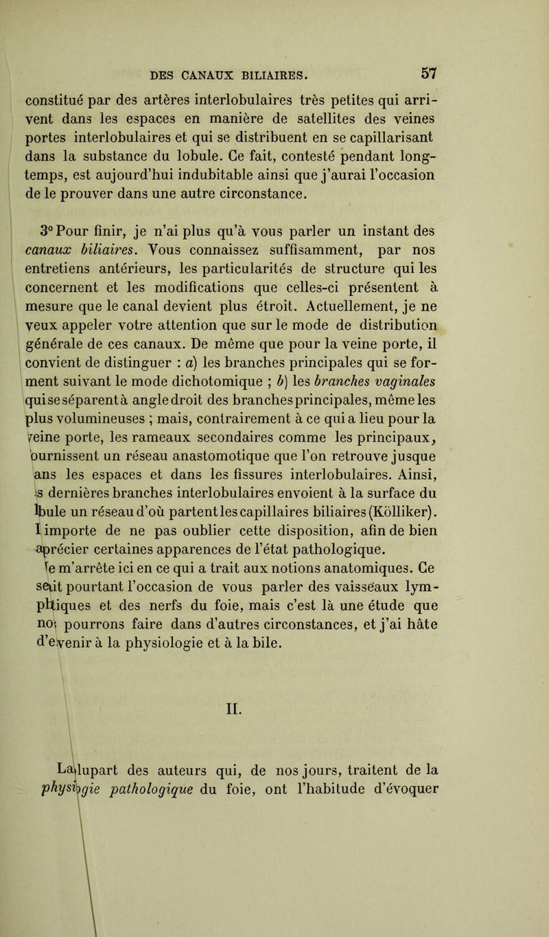 constitué par des artères interlobulaires très petites qui arri- vent dans les espaces en manière de satellites des veines portes interlobulaires et qui se distribuent en se capillarisant dans la substance du lobule. Ce fait, contesté pendant long- temps, est aujourd’hui indubitable ainsi que j’aurai l’occasion de le prouver dans une autre circonstance. 3° Pour finir, je n’ai plus qu’à vous parler un instant des canaux biliaires. Vous connaissez suffisamment, par nos entretiens antérieurs, les particularités de structure qui les concernent et les modifications que celles-ci présentent à mesure que le canal devient plus étroit. Actuellement, je ne veux appeler votre attention que sur le mode de distribution générale de ces canaux. De même que pour la veine porte, il convient de distinguer : a) les branches principales qui se for- ment suivant le mode dichotomique ; b) les branches vaginales quise séparent à angledroit des branches principales, même les plus volumineuses ; mais, contrairement à ce quia lieu pour la peine porte, les rameaux secondaires comme les principaux, ’ournissent un réseau anastomotique que l’on retrouve jusque ans les espaces et dans les fissures interlobulaires. Ainsi, 'S dernières branches interlobulaires envoient à la surface du lbule un réseau d’où partent les capillaires biliaires (Kolliker). I importe de ne pas oublier cette disposition, afin de bien aprécier certaines apparences de l’état pathologique. le m’arrête ici en ce qui a trait aux notions anatomiques. Ce seiit pourtant l’occasion de vous parler des vaisseaux lym- pbtiques et des nerfs du foie, mais c’est là une étude que no? pourrons faire dans d’autres circonstances, et j’ai hâte d’eyenir à la physiologie et à la bile. IL Lafiupart des auteurs qui, de nos jours, traitent delà physvygie pathologique du foie, ont l’habitude d’évoquer