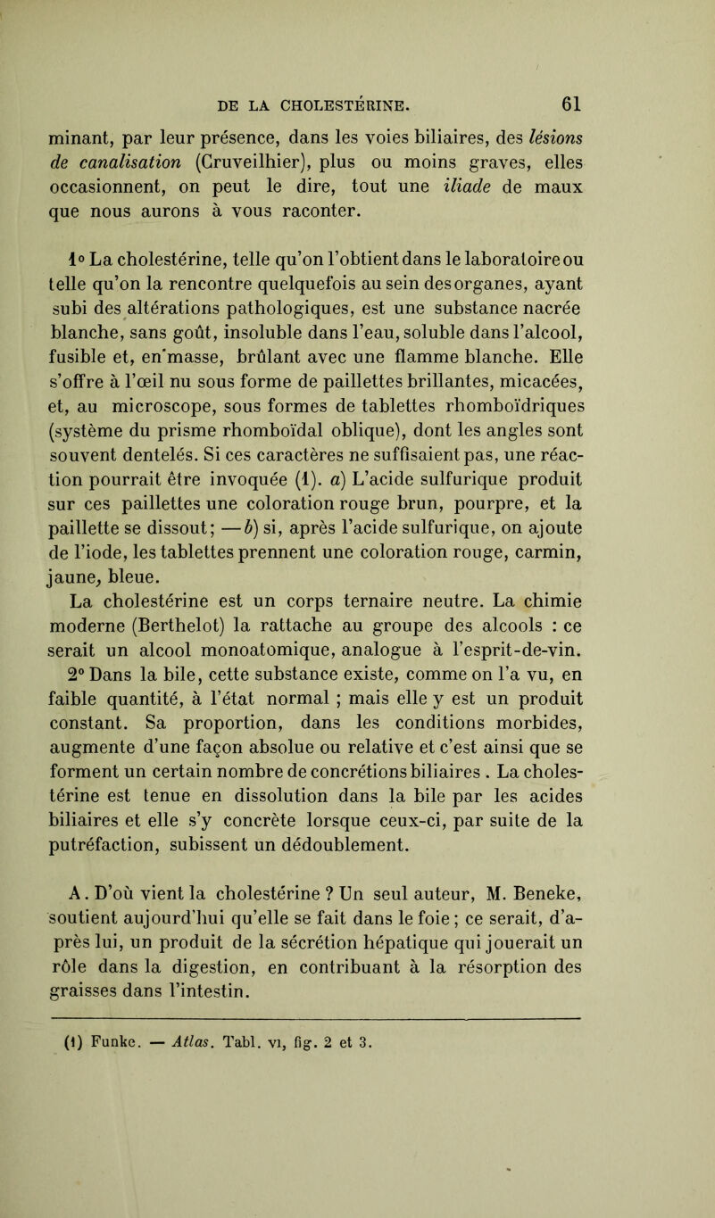 minant, par leur présence, dans les voies biliaires, des lésions de canalisation (Gruveilhier), plus ou moins graves, elles occasionnent, on peut le dire, tout une iliade de maux que nous aurons à vous raconter. 1° La cholestérine, telle qu’on l’obtient dans le laboratoire ou telle qu’on la rencontre quelquefois au sein des organes, ayant subi des altérations pathologiques, est une substance nacrée blanche, sans goût, insoluble dans l’eau, soluble dans l’alcool, fusible et, en’masse, brûlant avec une flamme blanche. Elle s’offre à l’œil nu sous forme de paillettes brillantes, micacées, et, au microscope, sous formes de tablettes rhomboïdriques (système du prisme rhomboïdal oblique), dont les angles sont souvent dentelés. Si ces caractères ne suffisaient pas, une réac- tion pourrait être invoquée (1). a) L’acide sulfurique produit sur ces paillettes une coloration rouge brun, pourpre, et la paillette se dissout; —b) si, après l’acide sulfurique, on ajoute de l’iode, les tablettes prennent une coloration rouge, carmin, jaune, bleue. La cholestérine est un corps ternaire neutre. La chimie moderne (Berthelot) la rattache au groupe des alcools : ce serait un alcool monoatomique, analogue à l’esprit-de-vin. 2° Dans la bile, cette substance existe, comme on l’a vu, en faible quantité, à l’état normal ; mais elle y est un produit constant. Sa proportion, dans les conditions morbides, augmente d’une façon absolue ou relative et c’est ainsi que se forment un certain nombre de concrétions biliaires . La choles- térine est tenue en dissolution dans la bile par les acides biliaires et elle s’y concrète lorsque ceux-ci, par suite de la putréfaction, subissent un dédoublement. A. D’où vient la cholestérine ? Un seul auteur, M. Beneke, soutient aujourd’hui qu’elle se fait dans le foie ; ce serait, d’a- près lui, un produit de la sécrétion hépatique qui jouerait un rôle dans la digestion, en contribuant à la résorption des graisses dans l’intestin. (i) Funke. — Atlas. Tabl. vi, fi g. 2 et 3.