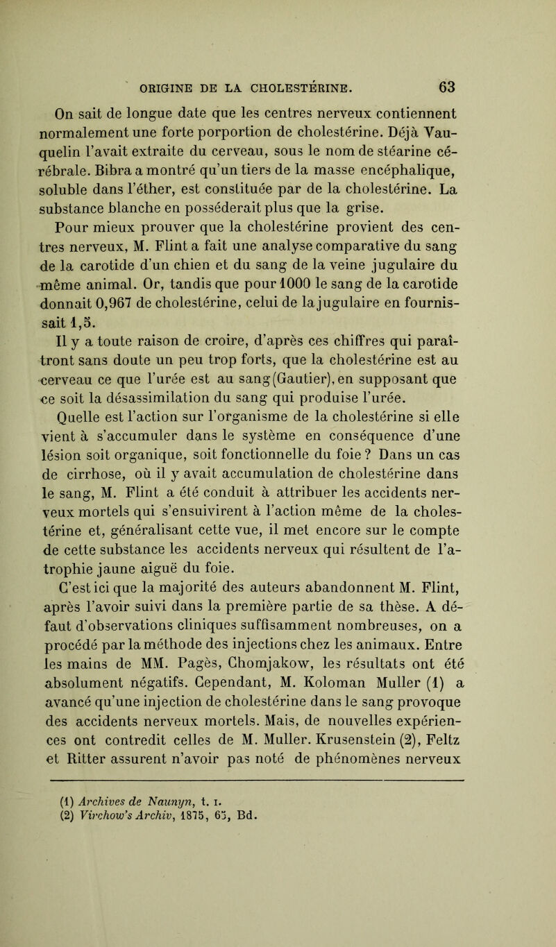 On sait de longue date que les centres nerveux contiennent normalement une forte porportion de cholestérine. Déjà Vau- quelin l’avait extraite du cerveau, sous le nom de stéarine cé- rébrale. Bibra a montré qu’un tiers de la masse encéphalique, soluble dans l’éther, est constituée par de la cholestérine. La substance blanche en posséderait plus que la grise. Pour mieux prouver que la cholestérine provient des cen- tres nerveux, M. Flint a fait une analyse comparative du sang de la carotide d’un chien et du sang de la veine jugulaire du même animal. Or, tandis que pour 1000 le sang de la carotide donnait 0,967 de cholestérine, celui de la jugulaire en fournis- sait 1,5. Il y a toute raison de croire, d’après ces chiffres qui paraî- tront sans doute un peu trop forts, que la cholestérine est au cerveau ce que l’urée est au sang (Gautier), en supposant que ce soit la désassimilation du sang qui produise l’urée. Quelle est l’action sur l’organisme de la cholestérine si elle vient à s’accumuler dans le système en conséquence d’une lésion soit organique, soit fonctionnelle du foie ? Dans un cas de cirrhose, où il y avait accumulation de cholestérine dans le sang, M. Flint a été conduit à attribuer les accidents ner- veux mortels qui s’ensuivirent à l’action même de la choles- térine et, généralisant cette vue, il met encore sur le compte de cette substance les accidents nerveux qui résultent de l’a- trophie jaune aiguë du foie. C’est ici que la majorité des auteurs abandonnent M. Flint, après l’avoir suivi dans la première partie de sa thèse. A dé- faut d’observations cliniques suffisamment nombreuses, on a procédé par la méthode des injections chez les animaux. Entre les mains de MM. Pagès, Chomjakow, les résultats ont été absolument négatifs. Cependant, M. Koloman Muller (1) a avancé qu’une injection de cholestérine dans le sang provoque des accidents nerveux mortels. Mais, de nouvelles expérien- ces ont contredit celles de M. Muller. Krusenstein (2), Feltz et Ritter assurent n’avoir pas noté de phénomènes nerveux (1) Archives de Naunyn, t. i. (2) Virchow’s Archiv, 1875, 65, Bd.